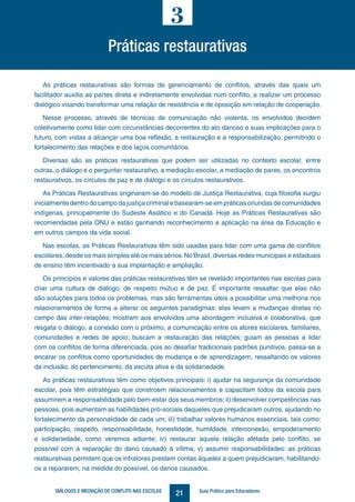 21DIÁLOGOS E MEDIAÇÃO DE CONFLITO NAS ESCOLAS Guia Prático para Educadores
Práticas restaurativas
3
As práticas restaurativas são formas de gerenciamento de conflitos, através das quais um
facilitador auxilia as partes direta e indiretamente envolvidas num conflito, a realizar um processo
dialógico visando transformar uma relação de resistência e de oposição em relação de cooperação.
Nesse processo, através de técnicas de comunicação não violenta, os envolvidos decidem
coletivamente como lidar com circunstâncias decorrentes do ato danoso e suas implicações para o
futuro, com vistas a alcançar uma boa reflexão, a restauração e a responsabilização, permitindo o
fortalecimento das relações e dos laços comunitários.
Diversas são as práticas restaurativas que podem ser utilizadas no contexto escolar, entre
outras, o diálogo e o perguntar restaurativo, a mediação escolar, a mediação de pares, os encontros
restaurativos, os círculos de paz e de diálogo e os círculos restaurativos.
As Práticas Restaurativas originaram-se do modelo de Justiça Restaurativa, cuja filosofia surgiu
inicialmente dentro do campo da justiça criminal e basearam-se em práticas oriundas de comunidades
indígenas, principalmente do Sudeste Asiático e do Canadá. Hoje as Práticas Restaurativas são
recomendadas pela ONU e estão ganhando reconhecimento e aplicação na área da Educação e
em outros campos da vida social.
Nas escolas, as Práticas Restaurativas têm sido usadas para lidar com uma gama de conflitos
escolares, desde os mais simples até os mais sérios.No Brasil, diversas redes municipais e estaduais
de ensino têm incentivado a sua implantação e ampliação.
Os princípios e valores das práticas restaurativas têm se revelado importantes nas escolas para
criar uma cultura de diálogo, de respeito mútuo e de paz. É importante ressaltar que elas não
são soluções para todos os problemas, mas são ferramentas úteis a possibilitar uma melhoria nos
relacionamentos de forma a alterar os seguintes paradigmas: elas levam a mudanças diretas no
campo das inter-relações; mostram aos envolvidos uma abordagem inclusiva e colaborativa, que
resgata o diálogo, a conexão com o próximo, a comunicação entre os atores escolares, familiares,
comunidades e redes de apoio; buscam a restauração das relações; guiam as pessoas a lidar
com os conflitos de forma diferenciada, pois ao desafiar tradicionais padrões punitivos, passa-se a
encarar os conflitos como oportunidades de mudança e de aprendizagem, ressaltando os valores
da inclusão, do pertencimento, da escuta ativa e da solidariedade.
As práticas restaurativas têm como objetivos principais: i) ajudar na segurança da comunidade
escolar, pois têm estratégias que constroem relacionamentos e capacitam todos da escola para
assumirem a responsabilidade pelo bem-estar dos seus membros; ii) desenvolver competências nas
pessoas, pois aumentam as habilidades pró-sociais daqueles que prejudicaram outros, ajudando no
fortalecimento da personalidade de cada um; iii) trabalhar valores humanos essenciais, tais como:
participação, respeito, responsabilidade, honestidade, humildade, interconexão, empoderamento
e solidariedade, como veremos adiante; iv) restaurar aquela relação afetada pelo conflito, se
possível com a reparação do dano causado à vítima; v) assumir responsabilidades: as práticas
restaurativas permitem que os infratores prestem contas àqueles a quem prejudicaram, habilitando-
os a repararem, na medida do possível, os danos causados.
 