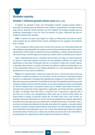 24DIÁLOGOS E MEDIAÇÃO DE CONFLITO NAS ESCOLAS Guia Prático para Educadores
Atividades sugeridas
Atividade 1: Violências gerando notícias (NUNES, 2011, p. 22)
O objetivo da atividade é fazer uma “tempestade cerebral” visando produzir ideias e
discussão de soluções para as diversas formas violência, apresentadas nos artigos trazidos
pelos alunos. Busca-se vencer barreiras que nos impedem de enxergar soluções para os
problemas apresentados e criar um clima de otimismo no grupo, mostrando que para os
problemas podem existir soluções.
Fase 1: solicitar aos alunos que tragam um artigo ou notícia atual, de jornal ou revista,
sobre qualquer tipo de violência (física, sexual, psicológica etc) em qualquer nível (pessoal,
local, mundial).
Com os artigos em mãos, sentar-se em círculo com os alunos, num clima descontraído, de
informalidade e espontaneidade.Em seguida, se houver tempo suficiente, pedir a cada um que,
rapidamente, comente sobre o material que trouxe e identifique a violência ali apresentada; se
não houver tempo, escolher alguns alunos para que relatem sobre os materiais que trouxeram.
Após a explicação dos alunos, o educador deve escolher um artigo ou notícia trazida por
um aluno no qual todos possam concentrar as suas atenções, podendo ser aquele mais
significativo ou mais atual. O educador deve ler ou comentar o artigo com a classe. Depois,
o educador deve escrever no quadro uma frase que definirá a violência apresentada (p. ex.
“o fato apresentado refere-se a uma violência doméstica” ou “o fato apresentado refere-se à
agressão de um aluno contra o professor”).
Fase 2: em seguida divida a classe em grupos de mais ou menos seis alunos para que
encontrem a solução do problema ou como seria a forma de preveni-lo. Cada grupo deverá
escolher um colega para a anotação das sugestões dos colegas em uma cartolina ou “chart”.
Peça-lhes para que se empenhem na atividade de brainstorm (tempestade cerebral) buscando
soluções ousadas, criativas, devendo escolher uma ou duas soluções (ou talvez a combinação
de várias) e explique que é no processo criativo que se revelam novas ideias. Para tanto, o
educador deve suspender críticas, julgamentos, explicações, permitindo somente a colocação
de ideias. O educador deve levar todos a romperem com a autocensura, expondo tudo o
que lhes vier à mente, sem prejulgamentos. Deve pedir que os alunos emitam ideias em
frases breves e simples. O educador deverá dar um tempo entre cinco a dez minutos, se
entender importante, delimitando um número mínimo de sugestões. Em seguida, deverá pedir
aos líderes de cada grupo para que apresentem a solução encontrada e comentem como o
processo de solução de problemas foi discutido pelo grupo. Em seguida, o educador deverá
escrever no quadro a solução apresentada por cada grupo e os alunos deverão votar naquela
que considerarem mais adequada e que, se for o caso, será adotada pela classe. Em seguida,
o educador deverá mostrar para a classe que as ideias dos alunos são muito importantes e
que eles podem ter respostas para vários problemas envolvendo a violência.
 