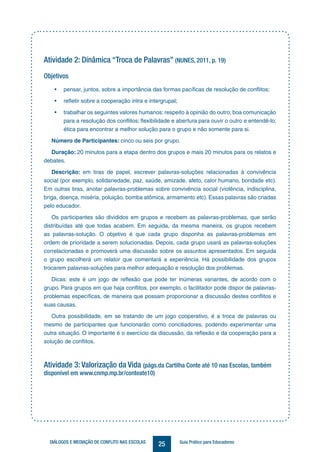 25DIÁLOGOS E MEDIAÇÃO DE CONFLITO NAS ESCOLAS Guia Prático para Educadores
Atividade 2: Dinâmica “Troca de Palavras” (NUNES, 2011, p. 19)
Objetivos
• pensar, juntos, sobre a importância das formas pacíficas de resolução de conflitos;
• refletir sobre a cooperação intra e intergrupal;
• trabalhar os seguintes valores humanos: respeito à opinião do outro; boa comunicação
para a resolução dos conflitos; flexibilidade e abertura para ouvir o outro e entendê-lo;
ética para encontrar a melhor solução para o grupo e não somente para si.
Número de Participantes: cinco ou seis por grupo.
Duração: 20 minutos para a etapa dentro dos grupos e mais 20 minutos para os relatos e
debates.
Descrição: em tiras de papel, escrever palavras-soluções relacionadas à convivência
social (por exemplo, solidariedade, paz, saúde, amizade, afeto, calor humano, bondade etc).
Em outras tiras, anotar palavras-problemas sobre convivência social (violência, indisciplina,
briga, doença, miséria, poluição, bomba atômica, armamento etc). Essas palavras são criadas
pelo educador.
Os participantes são divididos em grupos e recebem as palavras-problemas, que serão
distribuídas até que todas acabem. Em seguida, da mesma maneira, os grupos recebem
as palavras-solução. O objetivo é que cada grupo disponha as palavras-problemas em
ordem de prioridade a serem solucionadas. Depois, cada grupo usará as palavras-soluções
correlacionadas e promoverá uma discussão sobre os assuntos apresentados. Em seguida
o grupo escolherá um relator que comentará a experiência. Há possibilidade dos grupos
trocarem palavras-soluções para melhor adequação e resolução dos problemas.
Dicas: este é um jogo de reflexão que pode ter inúmeras variantes, de acordo com o
grupo. Para grupos em que haja conflitos, por exemplo, o facilitador pode dispor de palavras-
problemas específicas, de maneira que possam proporcionar a discussão destes conflitos e
suas causas.
Outra possibilidade, em se tratando de um jogo cooperativo, é a troca de palavras ou
mesmo de participantes que funcionarão como conciliadores, podendo experimentar uma
outra situação. O importante é o exercício da discussão, da reflexão e da cooperação para a
solução de conflitos.
Atividade 3: Valorização da Vida (págs.da Cartilha Conte até 10 nas Escolas, também
disponível em www.cnmp.mp.br/conteate10)
 