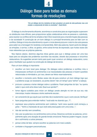 26DIÁLOGOS E MEDIAÇÃO DE CONFLITO NAS ESCOLAS Guia Prático para Educadores
“Em um diálogo não há a tentativa de fazer prevalecer um ponto de vista particular, mas a de
ampliar a compreensão de todos os envolvidos” - David Bohm
O diálogo é uma ferramenta eficiente, econômica e construtiva para as organizações superarem
os obstáculos mais difíceis, para proporcionar ações colaborativas entre as pessoas e, sobretudo,
para resolver os conflitos de forma simples e fácil. Ele é essencial para a transformação das pessoas
e da sociedade! A construção de um bom diálogo é a principal ferramenta para se lidar com os
conflitos. Diálogo é troca de entendimento e quem o inicia deverá procurar o retorno da outra pessoa
para saber se a mensagem foi recebida e compreendida. Além das palavras, fazem parte do diálogo:
as emoções, o sorriso, o olhar, os gestos, entre outras formas de expressão, que muitas vezes são
mais relevantes que as próprias palavras.
Nos tópicos abaixo, daremos algumas dicas gerais para que o diálogo possa ser uma boa
base para as soluções dos problemas ocorridos nas escolas, através dos processos e encontros
restaurativos. As sugestões servem tanto para quem quer construir um diálogo restaurativo, como
para o facilitador que ajudará na construção do diálogo de terceiros.
Para um bom diálogo é importante:
•	 escolher um bom local para dialogar. Os diálogos sobre problemas e conflitos intra e
interpessoais verificam os sentimentos e as necessidades das pessoas e trazem questões
relacionadas à intimidade e, por isso, devem ser feitos reservadamente;
•	 escolher o momento certo. Muitas vezes não dá para construir um bom diálogo logo que
o problema surge; se necessário, as partes devem “dar um tempo” para “esfriar” a cabeça;
•	 procurar a pessoa e tentar dialogar sobre o problema. Fazer perguntas do tipo: “eu queria
saber o que você acha disso tudo. Qual sua opinião?”;
•	 tomar alguns cuidados para iniciar um diálogo: preste atenção no tom da sua voz; não
interrompa; mostre interesse e tente realmente escutar;
•	 ser consciente de que aquilo que você fala não é exatamente o que o outro escuta.Verifique!
•	 fazer perguntas para entender melhor: “você está me dizendo que...?”;
•	 expressar seus próprios sentimentos sem violência: “senti raiva quando você começou a
gritar...” “tenho a impressão de que você está preocupado com uma coisa...”;
•	 não dar sermão nem conselhos;
•	 não usar as palavras e os sentimentos como armas. Devemos controlar as palavras, princi-
palmente após uma situação de grande tensão emocional. Palavras podem magoar, causar
dor e sofrimento a outras pessoas;
•	 pensar antes de falar, sempre escolher as palavras com mais cuidado;
•	 combater a linguagem preconceituosa;
4
Diálogo: Base para todas as demais
formas de resoluções
 
