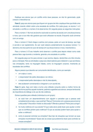 34DIÁLOGOS E MEDIAÇÃO DE CONFLITO NAS ESCOLAS Guia Prático para Educadores
Explique aos alunos que um conflito entre duas pessoas, se não for gerenciado, pode
crescer e intensificar-se.
Fase 2: peça aos alunos para que fiquem em grupos de três e explique-lhes que farão uma
atividade visando refletir sobre uma escalada de conflitos. Em cada grupo, os alunos 1 e 2
simularão o conflito e o número 3 irá observá-los. Em seguida passe as seguintes instruções:
Para o número 1: Na hora do lanche você está na cantina da escola com uma blusa branca
e nova, que a sua mãe não gostaria que você utilizasse na escola. Enquanto você conversa
com um amigo.
Para o número 2: Você chega à cantina com pressa, pede um suco de laranja, que logo
é servido e sai rapidamente. Ao sair você esbarra acidentalmente na pessoa número 1 e
derrama uma boa parte do suco de laranja em sua blusa branca e nova, manchando-a.
Para o número 3: O seu trabalho será observar o conflito para depois relatar como cada
pessoa fala e age durante o incidente, gerando uma escalada no conflito.
Em seguida peça ao trio para simular o que ocorreu depois, dando-lhes uns três minutos
para a interação. Pare as atividades e peça aos observadores para relatarem o que aconteceu
nas simulações, tanto na linguagem falada, como na linguagem corporal, mostrando as
escaladas dos conflitos.
Alguns passos que deverão ser comumente identificados, como por exemplo:
•	 um culpou o outro;
•	 o responsável não pediu desculpas e se retirou;
•	 o responsável pediu desculpas e não foi desculpado;
•	 eles acabaram conversando e chegaram a um acordo etc.
Fase 3: após, faça com toda a turma uma reflexão conjunta sobre a melhor forma de
resolver de forma pacífica aquele incidente, pedindo sugestões aos alunos, sempre lembrando
da importância do diálogo e do uso da não violência.
Outras questões para reflexão (individual ou em grupo):
1.	 se você tiver um desentendimento com alguém e perceber que a pessoa está
completamente errada, o que você faz? Recua? Concorda com a pessoa para encerrar
a discussão? Discorda e insiste na discussão? Ofende a pessoa? Parte para a briga?;
2.	 há muita violência em sua escola? O que cada aluno pode fazer para ajudar e evitar
que os conflitos partam para violência? O que as escolas podem fazer para ajudar a
evitar a violência?;
3.	 como é possível controlar as emoções? Que tipo de situações que tornam as suas
emoções incontroláveis? Quais são as coisas que poderemos fazer para controlar as
nossas emoções?
 