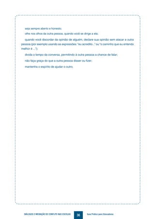 36DIÁLOGOS E MEDIAÇÃO DE CONFLITO NAS ESCOLAS Guia Prático para Educadores
seja sempre aberto e honesto;
olhe nos olhos da outra pessoa, quando você se dirige a ela;
quando você discordar da opinião de alguém, declare sua opinião sem atacar a outra
pessoa (por exemplo usando as expressões:“eu acredito...” ou “o caminho que eu entendo
melhor é ...”);
divida o tempo da conversa, permitindo à outra pessoa a chance de falar;
não faça graça do que a outra pessoa disser ou fizer;
mantenha o espírito de ajudar o outro.
Medi
 