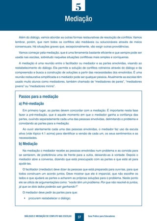 37DIÁLOGOS E MEDIAÇÃO DE CONFLITO NAS ESCOLAS Guia Prático para Educadores
Além do diálogo, vamos abordar as outras formas restaurativas de resolução de conflitos.Vamos
lembrar, porém, que nem todos os conflitos são mediáveis ou solucionáveis através de meios
consensuais. Há situações graves que, excepcionalmente, vão exigir outras providências.
Vamos começar pela mediação, que é uma ferramenta bastante eficiente e que sempre pode ser
usada nas escolas, sobretudo naquelas situações conflitivas mais simples e corriqueiras.
A mediação é uma reunião entre o facilitador ou mediador e as partes envolvidas, visando ao
restabelecimento do diálogo. Ela permite a solução de conflitos rotineiros através do diálogo e da
compreensão e busca a construção de soluções a partir das necessidades dos envolvidos. É uma
reunião restaurativa simplificada e o mediador pode ser qualquer pessoa.Atualmente as escolas têm
usado muito alunos como mediadores, também chamado de “mediadores de pares”, “mediadores
jovens” ou “mediadores mirins”.
5
Mediação
Passos para a mediação
a) Pré-mediação
Em primeiro lugar, as partes devem concordar com a mediação. É importante nesta fase
fazer a pré-mediação, que é aquele momento em que o mediador ganha a confiança das
partes, ouvindo separadamente cada uma das pessoas envolvidas, delimitando o problema e
convidando as partes para a mediação.
Ao ouvir atentamente cada uma das pessoas envolvidas, o mediador faz uso da escuta
ativa (vide tópico 4.1 acima) para identificar a versão de cada um, os seus sentimentos e as
necessidades.
b) Mediação
Na mediação o mediador recebe as pessoas envolvidas num problema e as convida para
se sentarem, de preferência uma de frente para a outra, deixando-as à vontade. Depois o
mediador abre a conversa, dizendo que está preocupado com as partes e que está ali para
ajudá-las.
O facilitador (mediador) deve dizer às pessoas que está preparado para ouvi-las, para que
todos construam um acordo juntos. Deve mostrar que ele é imparcial, que não escolhe os
lados e que ajudará as partes a acharem as próprias soluções para o problema. Neste ponto
ele se utiliza de argumentações como: “vocês têm um problema. Por que não resolvê-lo juntos,
já que os dois lados poderão sair ganhando?”
O mediador deve pedir às partes para que:
•	 procurem restabelecer o diálogo;
 