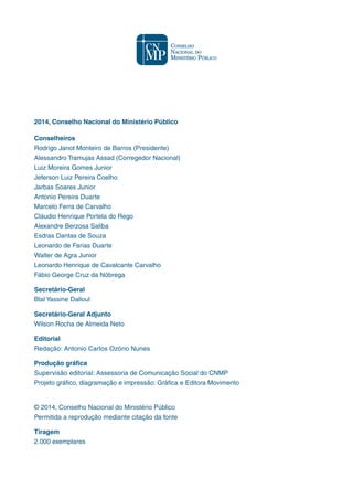 2014, Conselho Nacional do Ministério Público
Conselheiros
Rodrigo Janot Monteiro de Barros (Presidente)
Alessandro Tramujas Assad (Corregedor Nacional)
Luiz Moreira Gomes Junior
Jeferson Luiz Pereira Coelho
Jarbas Soares Junior
Antonio Pereira Duarte
Marcelo Ferra de Carvalho
Cláudio Henrique Portela do Rego
Alexandre Berzosa Saliba
Esdras Dantas de Souza
Leonardo de Farias Duarte
Walter de Agra Junior
Leonardo Henrique de Cavalcante Carvalho
Fábio George Cruz da Nóbrega
Secretário-Geral
Blal Yassine Dalloul
Secretário-Geral Adjunto
Wilson Rocha de Almeida Neto
Editorial
Redação: Antonio Carlos Ozório Nunes
Produção gráfica
Supervisão editorial: Assessoria de Comunicação Social do CNMP
Projeto gráfico, diagramação e impressão: Gráfica e Editora Movimento
© 2014, Conselho Nacional do Ministério Público
Permitida a reprodução mediante citação da fonte
Tiragem
2.000 exemplares
 