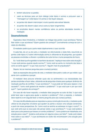38DIÁLOGOS E MEDIAÇÃO DE CONFLITO NAS ESCOLAS Guia Prático para Educadores
•	 tentem solucionar a questão;
•	 usem as técnicas para um bom diálogo (vide tópico 4 acima) e procurem usar a
“mensagem eu” (vide tópico 4.5 acima) e não façam ataques;
•	 as partes não devem interromper o outro quando este estiver falando;
•	 as partes não devem culpar uma à outra ou fazer xingamentos;
•	 os envolvidos devem manter confidência sobre os pontos abordados durante a
mediação.
Desenvolvimento
Superada a fase introdutória, o mediador vai indagar das partes o que aconteceu:“Vamos
falar sobre o que aconteceu? Quem gostaria de começar?” (normalmente começa-se com o
relato do ofendido).
O mediador pedirá que a parte relate objetivamente o caso ocorrido.
A cada fala, de um ou de outro, o mediador vai reformulando o relato feito, resumindo os
pontos (vide tópico 4.2 sobre reformulação acima) e utilizando-se de perguntas, que ajudam
as pessoas envolvidas a olharem o problema de outra forma e numa perspectiva de futuro.
Ex:“você disse que foi agredido no banheiro da escola”;“explique mais sobre esta situação”;
“o que você pensou quando aquilo ocorreu?”; “como você se sentiu no momento dos fatos e
como se sente agora?”; “o que mais ocorreu?”; “alguém mais foi prejudicado?”.
Depois, faz as mesmas perguntas para a outra(s) parte(s).
Após as exposições dos pontos de vista, o mediador deve pedir a cada um que relate o que
sente com o problema e porquê.
O mediador deve procurar entender quais são os sentimentos e as necessidades das
partes envolvidas e focar nelas, utilizando-se de perguntas-chaves para qualquer dinâmica de
resolução pacífica de conflitos: “o que aconteceu?”, “o que pode ser feito para reparar o mal
causado?”; “como você gostaria de resolver o problema?”; “o que você quer e por que você
quer?”. “quem gostaria de começar?”.
Em caso de não haver resposta, o mediador deve perguntar ao autor do fato: “o que você
pode fazer aqui e agora para ajudar a resolver o problema?”. Com a resposta, o mediador
deve repeti-la e em seguida fazer a mesma pergunta para a(s) outra(s) parte(s).
Em caso de dificuldades para as respostas ou para a construção do acordo, o mediador pode
utilizar-se de perguntas circulares que ajudam as partes a buscar uma solução construtiva,
a partir de novas perspectivas. Ex: “como você se sentiria se estivesse no lugar o outro?”; “o
que você acha que os seus pais vão pensar sobre o que aconteceu?”; “o que você poderia
dizer para outra pessoa que tivesse um similar problema?”; “como poderia ser trabalhada uma
solução para o caso?”, “poderia você pensar em alguma coisa a ser feita?”, “pode você relatar
mais sobre a sua ideia?”, “o que aconteceria se vocês não encontrassem uma solução para
o problema?”.
 