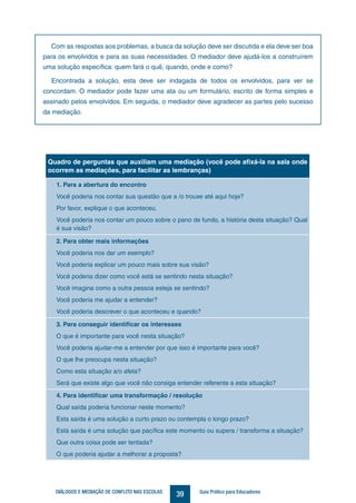 39DIÁLOGOS E MEDIAÇÃO DE CONFLITO NAS ESCOLAS Guia Prático para Educadores
Quadro de perguntas que auxiliam uma mediação (você pode afixá-la na sala onde
ocorrem as mediações, para facilitar as lembranças)
1. Para a abertura do encontro
Você poderia nos contar sua questão que a /o trouxe até aqui hoje?
Por favor, explique o que aconteceu.
Você poderia nos contar um pouco sobre o pano de fundo, a história desta situação? Qual
é sua visão?
2. Para obter mais informações
Você poderia nos dar um exemplo?
Você poderia explicar um pouco mais sobre sua visão?
Você poderia dizer como você está se sentindo nesta situação?
Você imagina como a outra pessoa esteja se sentindo?
Você poderia me ajudar a entender?
Você poderia descrever o que aconteceu e quando?
3. Para conseguir identificar os interesses
O que é importante para você nesta situação?
Você poderia ajudar-me a entender por que isso é importante para você?
O que lhe preocupa nesta situação?
Como esta situação a/o afeta?
Será que existe algo que você não consiga entender referente a esta situação?
4. Para identificar uma transformação / resolução
Qual saída poderia funcionar neste momento?
Esta saída é uma solução a curto prazo ou contempla o longo prazo?
Está saída é uma solução que pacífica este momento ou supera / transforma a situação?
Que outra coisa pode ser tentada?
O que poderia ajudar a melhorar a proposta?
Com as respostas aos problemas, a busca da solução deve ser discutida e ela deve ser boa
para os envolvidos e para as suas necessidades. O mediador deve ajudá-los a construírem
uma solução específica: quem fará o quê, quando, onde e como?
Encontrada a solução, esta deve ser indagada de todos os envolvidos, para ver se
concordam. O mediador pode fazer uma ata ou um formulário, escrito de forma simples e
assinado pelos envolvidos. Em seguida, o mediador deve agradecer as partes pelo sucesso
da mediação.
 
