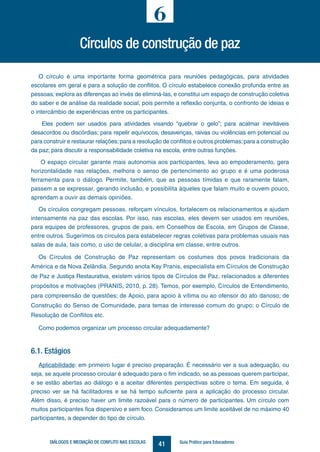 41DIÁLOGOS E MEDIAÇÃO DE CONFLITO NAS ESCOLAS Guia Prático para Educadores
O círculo é uma importante forma geométrica para reuniões pedagógicas, para atividades
escolares em geral e para a solução de conflitos. O círculo estabelece conexão profunda entre as
pessoas; explora as diferenças ao invés de eliminá-las, e constitui um espaço de construção coletiva
do saber e de análise da realidade social, pois permite a reflexão conjunta, o confronto de ideias e
o intercâmbio de experiências entre os participantes.
Eles podem ser usados para atividades visando “quebrar o gelo”; para acalmar inevitáveis
desacordos ou discórdias; para repelir equívocos, desavenças, raivas ou violências em potencial ou
para construir e restaurar relações;para a resolução de conflitos e outros problemas;para a construção
da paz; para discutir a responsabilidade coletiva na escola, entre outras funções.
O espaço circular garante mais autonomia aos participantes, leva ao empoderamento, gera
horizontalidade nas relações, melhora o senso de pertencimento ao grupo e é uma poderosa
ferramenta para o diálogo. Permite, também, que as pessoas tímidas e que raramente falam,
passem a se expressar, gerando inclusão, e possibilita àqueles que falam muito e ouvem pouco,
aprendam a ouvir as demais opiniões.
Os círculos congregam pessoas, reforçam vínculos, fortalecem os relacionamentos e ajudam
intensamente na paz das escolas. Por isso, nas escolas, eles devem ser usados em reuniões,
para equipes de professores, grupos de pais, em Conselhos de Escola, em Grupos de Classe,
entre outros. Sugerimos os círculos para estabelecer regras coletivas para problemas usuais nas
salas de aula, tais como, o uso de celular, a disciplina em classe, entre outros.
Os Círculos de Construção de Paz representam os costumes dos povos tradicionais da
América e da Nova Zelândia. Segundo anota Kay Pranis, especialista em Círculos de Construção
de Paz e Justiça Restaurativa, existem vários tipos de Círculos de Paz, relacionados a diferentes
propósitos e motivações (PRANIS, 2010, p. 28). Temos, por exemplo, Círculos de Entendimento,
para compreensão de questões; de Apoio, para apoio à vítima ou ao ofensor do ato danoso; de
Construção do Senso de Comunidade, para temas de interesse comum do grupo; o Círculo de
Resolução de Conflitos etc.
Como podemos organizar um processo circular adequadamente?
6.1. Estágios
Aplicabilidade: em primeiro lugar é preciso preparação. É necessário ver a sua adequação, ou
seja, se aquele processo circular é adequado para o fim indicado, se as pessoas querem participar,
e se estão abertas ao diálogo e a aceitar diferentes perspectivas sobre o tema. Em seguida, é
preciso ver se há facilitadores e se há tempo suficiente para a aplicação do processo circular.
Além disso, é preciso haver um limite razoável para o número de participantes. Um círculo com
muitos participantes fica dispersivo e sem foco. Consideramos um limite aceitável de no máximo 40
participantes, a depender do tipo de círculo.
Círculos de construção de paz
6
 
