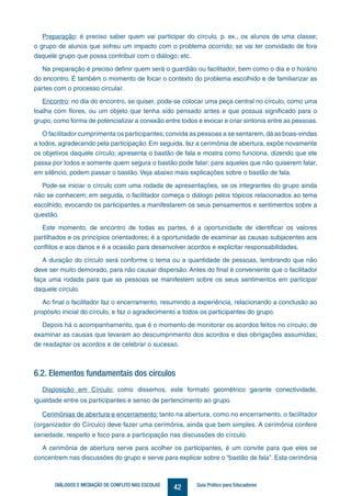 42DIÁLOGOS E MEDIAÇÃO DE CONFLITO NAS ESCOLAS Guia Prático para Educadores
Preparação: é preciso saber quem vai participar do círculo, p. ex., os alunos de uma classe;
o grupo de alunos que sofreu um impacto com o problema ocorrido; se vai ter convidado de fora
daquele grupo que possa contribuir com o diálogo; etc.
Na preparação é preciso definir quem será o guardião ou facilitador, bem como o dia e o horário
do encontro. É também o momento de focar o contexto do problema escolhido e de familiarizar as
partes com o processo circular.
Encontro: no dia do encontro, se quiser, pode-se colocar uma peça central no círculo, como uma
toalha com flores, ou um objeto que tenha sido pensado antes e que possua significado para o
grupo, como forma de potencializar a conexão entre todos e evocar e criar sintonia entre as pessoas.
O facilitador cumprimenta os participantes;convida as pessoas a se sentarem, dá as boas-vindas
a todos, agradecendo pela participação. Em seguida, faz a cerimônia de abertura, expõe novamente
os objetivos daquele círculo; apresenta o bastão de fala e mostra como funciona, dizendo que ele
passa por todos e somente quem segura o bastão pode falar; para aqueles que não quiserem falar,
em silêncio, podem passar o bastão. Veja abaixo mais explicações sobre o bastão de fala.
Pode-se iniciar o círculo com uma rodada de apresentações, se os integrantes do grupo ainda
não se conhecem; em seguida, o facilitador começa o diálogo pelos tópicos relacionados ao tema
escolhido, evocando os participantes a manifestarem os seus pensamentos e sentimentos sobre a
questão.
Este momento, de encontro de todas as partes, é a oportunidade de identificar os valores
partilhados e os princípios orientadores; é a oportunidade de examinar as causas subjacentes aos
conflitos e aos danos e é a ocasião para desenvolver acordos e explicitar responsabilidades.
A duração do círculo será conforme o tema ou a quantidade de pessoas, lembrando que não
deve ser muito demorado, para não causar dispersão. Antes do final é conveniente que o facilitador
faça uma rodada para que as pessoas se manifestem sobre os seus sentimentos em participar
daquele círculo.
Ao final o facilitador faz o encerramento, resumindo a experiência, relacionando a conclusão ao
propósito inicial do círculo, e faz o agradecimento a todos os participantes do grupo.
Depois há o acompanhamento, que é o momento de monitorar os acordos feitos no círculo; de
examinar as causas que levaram ao descumprimento dos acordos e das obrigações assumidas;
de readaptar os acordos e de celebrar o sucesso.
6.2. Elementos fundamentais dos círculos
Disposição em Círculo: como dissemos, este formato geométrico garante conectividade,
igualdade entre os participantes e senso de pertencimento ao grupo.
Cerimônias de abertura e encerramento: tanto na abertura, como no encerramento, o facilitador
(organizador do Círculo) deve fazer uma cerimônia, ainda que bem simples. A cerimônia confere
seriedade, respeito e foco para a participação nas discussões do círculo.
A cerimônia de abertura serve para acolher os participantes, é um convite para que eles se
concentrem nas discussões do grupo e serve para explicar sobre o “bastão de fala”. Esta cerimônia
 