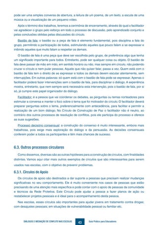 43DIÁLOGOS E MEDIAÇÃO DE CONFLITO NAS ESCOLAS Guia Prático para Educadores
pode ser uma simples conversa de abertura, a leitura de um poema, de um texto, a escuta de uma
música ou a visualização de um pequeno vídeo.
Após o término dos trabalhos, teremos a cerimônia de encerramento, através do qual o facilitador
vai agradecer o grupo pelo esforço em todo o processo de discussão, pelo aprendizado conjunto e
pelas conclusões obtidas pelas discussões do círculo.
Bastão de fala: o bastão ou a peça de fala é elemento fundamental, pois disciplina a fala do
grupo, permitindo a participação de todos, estimulando aqueles que pouco falam a se expressar e
inibindo aqueles que muito falam a respeitar os demais.
O bastão de fala é uma peça que deve ser escolhida pelo grupo, de preferência algo que tenha
um significado importante para todos. Entretanto, pode ser qualquer coisa ou objeto. O bastão de
fala deve passar de mão em mão, em sentido horário ou não, mas sempre em círculo, não podendo
cruzar o círculo e nem pular pessoas. Aquele que não quiser falar, passa a vez. Quem está com o
bastão de fala tem o direito de se expressar e todos os demais devem escutar atentamente, sem
interrupções. Em outras palavras: só quem está com o bastão de fala pode se expressar. Apenas o
facilitador poderá fazer intervenções sem o bastão de fala, para disciplinar o diálogo. A experiência
mostra, entretanto, que nem sempre será necessária esta intervenção, pois o bastão de fala, por si
só, já cumpre este papel organizador do diálogo.
Facilitador: é a pessoa que vai coordenar os debates, as perguntas ou temas norteadores para
estimular a conversa e manter o foco sobre o tema que foi motivador do círculo. O facilitador deverá
preparar perguntas sobre o tema, preferencialmente com antecedência, para facilitar e permitir a
realização de um bom diálogo. No Círculo de Construção de Paz o facilitador não é neutro, ao
contrário dos outros processos de resolução de conflitos, pois ele participa do processo e oferece
as suas sugestões.
Processo decisório consensual: a construção do consenso é muito interessante, embora mais
trabalhosa, pois exige mais exploração do diálogo e da persuasão. As decisões consensuais
conferem poder a todos os participantes e têm mais chances de sucesso.
6.3. Outros processos circulares
Como dissemos, diversas são as outras hipóteses para a construção de círculos, com finalidades
distintas. Vamos aqui citar mais outros exemplos de círculos que são interessantes para serem
usados nas escolas, com o objetivo de prevenir problemas.
6.3.1. Círculos de Apoio
Os círculos de apoio são destinados a dar suporte a pessoas que precisam realizar mudanças
significativas no seu comportamento. Ele é muito conveniente nos casos de pessoas que estão
precisando de uma atenção mais específica e pode contar com o apoio de pessoas da comunidade
e técnicos da Rede Protetiva. Este Círculo pode ajudar a pessoa a fazer planos de ação ou
restabelecer projetos pessoais e é ideal para o acompanhamento desta pessoa.
Nas escolas, esses círculos são importantes para ajudar jovens em tratamento contra drogas;
com desajustes pessoais; em situações de vulnerabilidade pessoal ou familiar etc.
Livro Coleta Seletiva ESTE 21 de dezembro.indd 43 03/04/2014 16:02:11
 