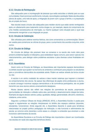44DIÁLOGOS E MEDIAÇÃO DE CONFLITO NAS ESCOLAS Guia Prático para Educadores
6.3.2. Círculos de Reintegração
São adequados para a (re)integração de pessoas que estão excluídas e voltarão para as suas
comunidades.Visam promover acolhimento, inclusão, reconciliação e aceitação.Neles são discutidos
planos de ações, uma rede de apoio, a integração do jovem com o grupo e família, e a preparação
de um projeto de futuro.
Nas escolas esses círculos são adequados para receber alunos que estão sendo reintegrados
após um afastamento para tratamento contra drogas ou, por exemplo, depois do cumprimento de
uma medida socioeducativa de internação, ou mesmo qualquer outra situação para a qual seja
interessante reorganizar a sua integração ao grupo.
6.3.3. Círculos de Celebração
São utilizados para celebrar eventos festivos, tais como aniversários ou comemorações. Devem
ser usados para comemorar as vitórias do grupo, para o cumprimento dos acordos conjuntos, entre
outros.
6.3.4. Círculos de Diálogo
Os círculos de diálogo não precisam levar ao consenso e na escola são muito úteis para
prevenir problemas ligados à indisciplina, para estabelecer regras comuns, para sanar rupturas nos
relacionamentos, para dialogar sobre problemas escolares e para diversas outras finalidades em
geral.
6.3.5. Assembleias
Assim como os Círculos de Diálogos, as Assembleias são importantes espaços democráticos
no âmbito escolar que ajudam na harmonia do ambiente e contribuem para preparar os estudantes
para a convivência democrática da sociedade adulta. Podem se realizar através da forma circular
ou não.
A escola é um centro irradiador de valores e deve manter sistemas que inspirem e orientem
os comportamentos dos alunos. Se apesar das diferenças de papéis entre professores e alunos,
a escola conseguir incentivar espaços democráticos e de convivência participativa, ela vai poder
transmitir aos seus alunos valores universalmente desejáveis.
Muitos desses valores vão refletir nas relações de convivência da escola, propriciando
oportunidades de interação e reflexão sobre eles, permitindo o desenvolvimento integral de todos.
Exemplos de alguns desses valores: justiça, igualdade, diálogo, generosidade, altruísmo, tolerância,
cidadania, entre outros.
Segundo o professor Ulisses de Araújo (ARAÚJO, 2010), a Assembleia Escolar é usada para
regular e regulamentar as relações interpessoais no âmbito dos espaços coletivos (docentes,
estudantes, funcionários). Ainda segundo ele, a Assembleia discente é usada para temáticas
relacionadas ao projeto político pedagógico da instituição; à vida funcional e administrativa da
escola; ao convívio entre docentes e entre esses e a direção; a conteúdos que envolvam a vida
funcional e administrativa da escola.
As Assembleias Escolares e os Círculos de Diálogo são importantes e devem ser incentivados
nas escolas em razão dos seguintes benefícios diretos:
 