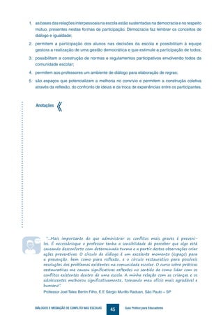 45DIÁLOGOS E MEDIAÇÃO DE CONFLITO NAS ESCOLAS Guia Prático para Educadores
“...Mais importante do que administrar os conflitos mais graves é preveni-
los. É necessárioque o professor tenha a sensibilidade de perceber que algo está
causando desconforto com determinada turma e a partir destas observações criar
ações preventivas. O círculo de diálogo é um excelente momento (espaço) para
a prevenção, bem como para reflexão, e o círculo restaurativo para possíveis
resoluções dos problemas existentes na comunidade escolar. O curso sobre práticas
restaurativas me causou significativas reflexões no sentido de como lidar com os
conflitos existentes dentro de uma escola. A minha relação com as crianças e os
adolescentes melhorou significativamente, tornando meu ofício mais agradável e
humano”.
Professor Joel Teles Bertin Filho, E.E Sérgio Murillo Raduan, São Paulo – SP
Anotações
1.	 as bases das relações interpessoais na escola estão sustentadas na democracia e no respeito
mútuo, presentes nestas formas de participação. Democracia faz lembrar os conceitos de
diálogo e igualdade;
2.	 permitem a participação dos alunos nas decisões da escola e possibilitam à equipe
gestora a realização de uma gestão democrática e que estimule a participação de todos;
3.	 possibilitam a construção de normas e regulamentos participativos envolvendo todos da
comunidade escolar;
4.	 permitem aos professores um ambiente de diálogo para elaboração de regras;
5.	 são espaços que potencializam a melhoria no convívio e permitem a construção coletiva
através da reflexão, do confronto de ideias e da troca de experiências entre os participantes.
 