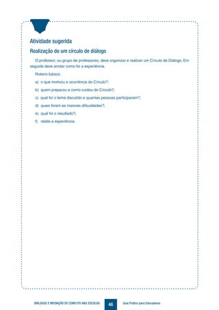 46DIÁLOGOS E MEDIAÇÃO DE CONFLITO NAS ESCOLAS Guia Prático para Educadores
Atividade sugerida
Realização de um círculo de diálogo
O professor, ou grupo de professores, deve organizar e realizar um Círculo de Diálogo. Em
seguida deve anotar como foi a experiência.
Roteiro básico:
a) o que motivou a ocorrência do Círculo?;
b) quem preparou e como cuidou do Círculo?;
c) qual foi o tema discutido e quantas pessoas participaram?;
d) quais foram as maiores dificuldades?;
e) qual foi o resultado?;
f) relate a experiência.
 