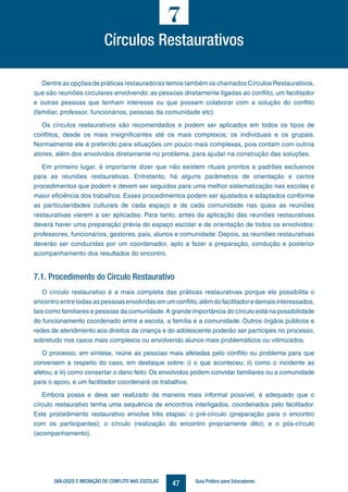 47DIÁLOGOS E MEDIAÇÃO DE CONFLITO NAS ESCOLAS Guia Prático para Educadores
Dentre as opções de práticas restauradoras temos também os chamados Círculos Restaurativos,
que são reuniões circulares envolvendo: as pessoas diretamente ligadas ao conflito, um facilitador
e outras pessoas que tenham interesse ou que possam colaborar com a solução do conflito
(familiar, professor, funcionários, pessoas da comunidade etc).
Os círculos restaurativos são recomendados e podem ser aplicados em todos os tipos de
conflitos, desde os mais insignificantes até os mais complexos; os individuais e os grupais.
Normalmente ele é preferido para situações um pouco mais complexas, pois contam com outros
atores, além dos envolvidos diretamente no problema, para ajudar na construção das soluções.
Em primeiro lugar, é importante dizer que não existem rituais prontos e padrões exclusivos
para as reuniões restaurativas. Entretanto, há alguns parâmetros de orientação e certos
procedimentos que podem e devem ser seguidos para uma melhor sistematização nas escolas e
maior eficiência dos trabalhos. Esses procedimentos podem ser ajustados e adaptados conforme
as particularidades culturais de cada espaço e de cada comunidade nas quais as reuniões
restaurativas vierem a ser aplicadas. Para tanto, antes da aplicação das reuniões restaurativas
deverá haver uma preparação prévia do espaço escolar e de orientação de todos os envolvidos:
professores, funcionários, gestores, pais, alunos e comunidade. Depois, as reuniões restaurativas
deverão ser conduzidas por um coordenador, apto a fazer a preparação, condução e posterior
acompanhamento dos resultados do encontro.
7.1. Procedimento do Círculo Restaurativo
O círculo restaurativo é a mais completa das práticas restaurativas porque ele possibilita o
encontro entre todas as pessoasenvolvidasemumconflito,alémdofacilitadoredemaisinteressados,
tais como familiares e pessoas da comunidade.A grande importância do círculo está na possibilidade
do funcionamento coordenado entre a escola, a família e a comunidade. Outros órgãos públicos e
redes de atendimento aos direitos da criança e do adolescente poderão ser partícipes no processo,
sobretudo nos casos mais complexos ou envolvendo alunos mais problemáticos ou vitimizados.
O processo, em síntese, reúne as pessoas mais afetadas pelo conflito ou problema para que
conversem a respeito do caso, em destaque sobre: i) o que aconteceu; ii) como o incidente as
afetou; e iii) como consertar o dano feito. Os envolvidos podem convidar familiares ou a comunidade
para o apoio, e um facilitador coordenará os trabalhos.
Embora possa e deva ser realizado da maneira mais informal possível, é adequado que o
círculo restaurativo tenha uma sequência de encontros interligados, coordenados pelo facilitador.
Este procedimento restaurativo envolve três etapas: o pré-círculo (preparação para o encontro
com os participantes); o círculo (realização do encontro propriamente dito); e o pós-círculo
(acompanhamento).
Círculos Restaurativos
7
 