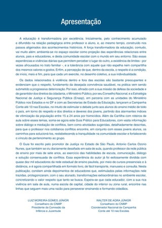 Apresentação
A educação é transformadora por excelência. Inicialmente, pelo conhecimento acumulado
e difundido na relação pedagógica entre professor e aluno, e, ao mesmo tempo, construído nos
passos aligeirados dos acontecimentos históricos. A força transformadora da educação, contudo,
vai muito além: ambienta-se no espaço escolar como projeção das experiências relacionais entre
alunos, pais e educadores, e desta comunidade escolar com o mundo em seu entorno. São essas
experiências e vivências diárias que permitem perceber o lugar do outro, a existência de limites - por
vezes afrouxados no trato familiar -, e a tolerância com aquele que não espelha nem compartilha
dos mesmos valores e gostos. Enfim, a percepção de que, dentro da escola, o respeito é a condição,
de início, meio e fim, para que cada um exercite, no desenho coletivo, a sua individualidade.
Os dados relacionados à violência dentro e fora das escolas são bastante preocupantes e
evidenciam que o respeito, fundamento da desejada convivência saudável, na prática vem sendo
submetido a progressiva deterioração. Por isso, afinado com a sua missão de defesa da sociedade e
de garantidor dos direitos da cidadania, o Ministério Público, por seu Conselho Nacional, e a Estratégia
Nacional de Justiça e Segurança Pública (Enasp), em parceria com as unidades do Ministério
Público nos Estados e no DF e com as Secretarias de Estado da Educação, lançaram a Campanha
Conte até 10 nas Escolas, no intuito de estimular o debate junto aos alunos do ensino médio de todo
o país, em torno do respeito e dos direitos e deveres dos jovens, partindo dos alarmantes índices
de vitimização da população entre 15 a 24 anos por homicídios. Além da Cartilha com roteiros de
aula sobre esses temas, soma-se agora este Guia Prático para Educadores, com vasta informação
sobre diálogo e mediação de conflitos, bem como atividades sugeridas, detalhadamente descritas,
para que o professor nos cotidianos conflitos encontre, em conjunto com esses jovens alunos, os
caminhos para solucioná-los, restabelecendo a tranquilidade na comunidade escolar e fortalecendo
o vínculo de pertencimento ao grupo.
O Guia foi escrito pelo promotor de Justiça no Estado de São Paulo, Antonio Carlos Ozorio
Nunes, que também se viu diariamente desafiado em sala de aula, quando professor da rede pública
de ensino por mais de sete anos, ao exercício das habilidades de escuta, comunicação, diálogo
e solução consensuada de conflitos. Essa experiência do autor já foi exitosamente dividida com
quase dez mil educadores da rede estadual de ensino paulista, por meio de cursos presenciais e à
distância, e é agora compartilhada em formato livro, de fácil transporte, manuseio e consulta. Nesta
publicação, constam ainda depoimentos de educadores que, estimulados pelas informações nele
trazidas, protagonizaram, com o seu alunado, transformações extraordinárias no ambiente escolar,
concretizando o valor respeito que tanto se busca. Espera-se que cada educador, com a sua rica
vivência em sala de aula, numa escola de capital, cidade do interior ou zona rural, encontre nas
linhas que seguem mais uma razão para perseverar ensinando e formando cidadãos.
WALTER DE AGRA JÚNIOR
Conselheiro do CNMP
Coordenador Nacional da Campanha
Conte até 10 nas Escolas
LUIZ MOREIRA GOMES JÚNIOR
Conselheiro do CNMP
Presidente da Comissão da
Infância e Juventude
 