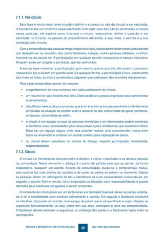 48DIÁLOGOS E MEDIAÇÃO DE CONFLITO NAS ESCOLAS Guia Prático para Educadores
7.1.1. Pré-círculo
Esta fase é muito importante e poderá definir o sucesso ou não do círculo a ser realizado.
O facilitador faz um encontro separadamente com cada uma das partes envolvidas e escuta
essas pessoas; ele explica como funciona o círculo restaurativo, define a questão a ser
abordada no Círculo, os passos do procedimento oferecido, a sua meta, o acordo e a sua
avaliação pós-círculo.
Comaconcordânciadaspessoasemparticipardocírculo,elaspodemindicaroutrosparticipantes
que desejam ver no encontro, tais como familiares, colegas, outras pessoas afetadas, vizinhos,
funcionários da escola etc. A participação em qualquer reunião restaurativa é sempre voluntária.
Ninguém pode ser coagido a participar, apenas estimulado.
A escola deve incentivar a participação, pois mesmo que os acordos não saiam, o processo
restaurativo por si só tem um grande valor. De qualquer forma, a participação é livre, assim como
são livres as falas, os atos e as decisões daqueles que participam das reuniões restaurativas.
Para o pré-círculo deve ocorrer, em resumo:
•	 o agendamento de uma conversa com cada participante do círculo;
•	 um resumo do caso focando nos fatos. Deve-se deixar a pessoa expressar seus sentimentos
e pensamentos;
•	 o facilitador deve explicar o processo, que é um encontro entre pessoas direta e indiretamente
envolvidas na situação do conflito: autor e receptor do fato, comunidade de apoio (familiares,
amigos/as, comunidade de afeto);
•	 o círculo é um espaço no qual as pessoas envolvidas e os interessados podem conversar
e identificar suas necessidades para desenvolver ações construtivas que beneficiam todos.
Deve ser um espaço seguro onde seja possível realizar uma compreensão mútua entre
todos os envolvidos e construir um acordo coletivo para reparação de danos;
•	 no círculo devem prevalecer os valores do diálogo, respeito, participação, honestidade,
responsabilidade.
7.1.2. Círculo
O círculo é o momento do encontro entre o ofensor, a vítima, o facilitador e as demais pessoas
da comunidade. Neste momento o diálogo é o ponto de partida para que as partes, de forma
colaborativa, busquem um acordo. Através da comunicação, busca-se a compreensão mútua,
pela qual se faz uma análise do ocorrido e de como as partes se acham no momento. Depois
as pessoas fazem um retrospecto do ato e identificam as suas necessidades, buscando-se, em
seguida, o acordo. Com o círculo, há a restauração da situação, com responsabilidades e prazos
definidos para eventuais obrigações a serem cumpridas.
O momento do círculo pode ser um tanto tenso e o facilitador buscará relaxar as partes, acalmá-
las e ter a sensibilidade para conduzir calmamente a reunião. Em seguida o facilitador conduzirá
os trabalhos, buscando um acordo, num espaço de poder que é compartilhado e cujas relações se
organizam horizontalmente, ou seja, todos têm voz ativa, participam e deve ser compreendidos.
O facilitador deverá estimular a segurança, a confiança das partes e o tratamento digno entre os
participantes.
 