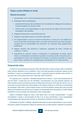49DIÁLOGOS E MEDIAÇÃO DE CONFLITO NAS ESCOLAS Guia Prático para Educadores
Passos a serem trilhados no círculo
Abertura do encontro
1.	 Apresentação, com o nome das pessoas que se encontram no círculo.
2.	 Explicação sobre os facilitadores:
•	 esclarecimento de que ele (o facilitador) é um coordenador do diálogo entre as pessoas
e buscará celebrar um acordo ao final;
•	 informa sobre a sua imparcialidade, ou seja, de que ele não julga e não toma partido
da situação e das questões.
3.	 Indaga às partes quem os encaminhou para ali.
4.	 Pergunta o que sabem sobre um encontro restaurativo.
5.	 Em seguida explica o que é um encontro restaurativo, ou seja, que é um trabalho em
círculo onde todos conversarão sobre o que está ocorrendo para que todos busquem
soluções para as necessidades dos envolvidos. As conversas serão guiadas pelos
facilitadores.
6.	 Regras: respeito, fala assertiva e respeitosa, igualdade de todos, vontade de
colaborar, e roteiro.
7.	 Importância do encontro: haverá a contribuição e a participação de todos, partes
direta ou indiretamente envolvidas na questão; as soluções serão construídas com a
participação de todos, sem imposição de posições; as soluções permitirão um olhar
para o futuro, inclusive com condições para a manutenção de um relacionamento.
Compreensão mútua
É a fase em que as pessoas começam a falar. Normalmente a vítima começa a falar. O facilitador
pode começar ajudando-a com a pergunta: “como você está passando atualmente, depois do que
aconteceu, e quais as consequências para você?”. A pergunta pode ser também neste sentido: “o
que quer que o outro saiba sobre como você está, neste momento?”.
Em seguida, com a resposta, o facilitador perguntará ao ofensor: “o que você compreendeu do
que ele disse?” e pede para que ele manifeste, resumidamente, por suas próprias palavras, de
forma simples e breve, as ideias que foram emitidas pelo interlocutor. Esta ação de resumir o que o
outro disse se chama “técnica da reformulação” e tem objetivo clarificar ou confirmar a compreensão
da mensagem. Além disso, a reformulação mostra um sinal de respeito e apreço pelo outro que está
falando, pois significa que estamos com cuidado na interpretação das suas palavras. A reformulação
possibilita uma comunicação sem distorções e leva à cooperação.
Depois o facilitador indaga da vítima: “você disse tudo e se sente compreendido?”. O papel
do facilitador é ajudar a vítima/receptor do fato a ter os seus sentimentos e suas necessidades
compreendidas pelo ofensor/autor do fato, se necessário auxiliando na comunicação.
O facilitador vai ajudar no diálogo, indagando das partes se elas compreenderam o que ouviram.
Ele ajuda a repetir as perguntas e depois as pessoas vão, por elas próprias, repetindo as questões.
 