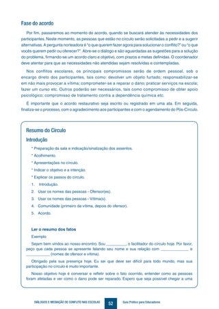 52DIÁLOGOS E MEDIAÇÃO DE CONFLITO NAS ESCOLAS Guia Prático para Educadores
Resumo do Círculo
Introdução
* Preparação da sala e indicação/sinalização dos assentos.
* Acolhimento.
* Apresentações no círculo.
* Indicar o objetivo e a intenção.
* Explicar os passos do círculo.
1.	 Introdução.
2.	 Usar os nomes das pessoas - Ofensor(es).
3.	 Usar os nomes das pessoas - Vítima(s).
4.	 Comunidade (primeiro da vítima, depois do ofensor).
5.	 Acordo.
Ler o resumo dos fatos
Exemplo
Sejam bem vindos ao nosso encontro. Sou _________, o facilitador do círculo hoje. Por favor,
peço que cada pessoa se apresente falando seu nome e sua relação com _____________ e
___________ (nomes de ofensor e vítima).
Obrigado pela sua presença hoje. Eu sei que deve ser difícil para todo mundo, mas sua
participação no círculo é muito importante.
Nosso objetivo hoje é conversar e refletir sobre o fato ocorrido, entender como as pessoas
foram afetadas e ver como o dano pode ser reparado. Espero que seja possível chegar a uma
Fase do acordo
Por fim, passaremos ao momento do acordo, quando se buscará atender às necessidades dos
participantes. Neste momento, as pessoas que estão no círculo serão solicitadas a pedir e a sugerir
alternativas.A pergunta norteadora é “o que querem fazer agora para solucionar o conflito?” ou “o que
vocês querem pedir ou oferecer?”. Abre-se o diálogo e são aguardadas as sugestões para a solução
do problema, firmando-se um acordo claro e objetivo, com prazos e metas definidas. O coordenador
deve atentar para que as necessidades não atendidas sejam resolvidas e contempladas.
Nos conflitos escolares, os principais compromissos serão de ordem pessoal, sob o
encargo direto dos participantes, tais como: devolver um objeto furtado; responsabilizar-se
em não mais provocar a vítima; comprometer-se a reparar o dano; praticar serviços na escola;
fazer um curso etc. Outros poderão ser necessários, tais como compromisso de obter apoio
psicológico; compromisso de tratamento contra a dependência química etc.
É importante que o acordo restaurativo seja escrito ou registrado em uma ata. Em seguida,
finaliza-se o processo, com o agradecimento aos participantes e com o agendamento do Pós-Círculo.
 