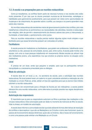 55DIÁLOGOS E MEDIAÇÃO DE CONFLITO NAS ESCOLAS Guia Prático para Educadores
7.2. A escola e as preparações para as reuniões restaurativas
Como já ressaltamos, os conflitos fazem parte da natureza humana e nas escolas eles estão
muito presentes. É por isso que os alunos precisam municiar-se de ferramentas, estratégias e
habilidades para gerenciá-los positivamente, para que possam ser vistos como oportunidades de
mudanças e de crescimento. Ao aprender sobre o conflito, as crianças e os jovens aprendem mais
sobre eles mesmos.
As reuniões restaurativas são excelentes meios de gerenciamento positivo dos conflitos, pois nela
trabalhamos e discutimos os sentimentos e as necessidades não atendidas, levando à restauração
das relações, além de permitir o desenvolvimento de diversos valores tais como a interconexão, a
humilidade, a fraternidade, o pertencimento, entre outros.
Para as reuniões restaurativas a escola precisa realizar algumas ações muito simples e que
facilitarão para que essas ferramentas possam ser colocadas em prática.
Facilitadores
A escola precisa ter mediadores ou facilitadores, que podem ser professores, trabalhando como
voluntários ou não, pessoas da comunidade, alunos, pais, entre outros. A escola pode montar uma
equipe, com uma ou duas pessoas trabalhando em revezamento. Muitas escolas se utilizam hoje
dos mediadores jovens, uma experiência rica que envolve os próprios alunos na atuação como
mediadores.
Local
É preciso ter um local, ainda que pequeno e simples, para que os participantes tenham
tranquilidade e a necessária privacidade para os diálogos.
Modo de solicitação
A escola deve ter um local, p. ex., na secretaria da escola, para a solicitação das reuniões
restaurativas. No local poderá haver um caderno no qual o estudante solicitará a realização de uma
mediação ou círculo. Pode-se, ainda, adotar um baú de sugestões para que os alunos mais inibidos
solicitem a reunião restaurativa.
Se o aluno vier encaminhado para a Direção da Escola por ato indisciplinar, a escola poderá
oferecer-lhe uma reunião restaurativa, como alternativa à punição prevista nas regras disciplinares
da escola.
Autorização dos responsáveis
É importante que os pais ou responsáveis autorizem os filhos a participar das mediações e dos
círculos restaurativos. Esta autorização pode ser dada no momento da matrícula do filho na escola.
Vide no Anexo um modelo de autorização.
A escola deve informar a comunidade escolar que está adotando formas alternativas de resolução
de conflitos e deve explicar o que são as Mediações e os Círculos e como eles funcionam; quais os
passos de funcionamento dessas dinâmicas; quais são os horários, dias e locais de funcionamento;
e como uma pessoa pode solicitar uma Mediação ou um Círculo.
 