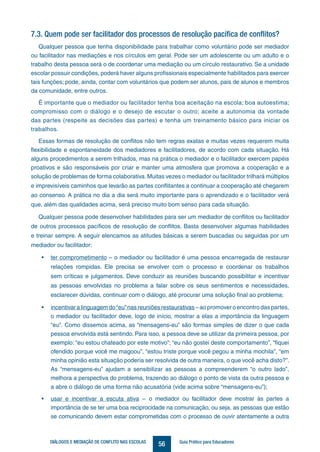 56DIÁLOGOS E MEDIAÇÃO DE CONFLITO NAS ESCOLAS Guia Prático para Educadores
7.3. Quem pode ser facilitador dos processos de resolução pacífica de conflitos?
Qualquer pessoa que tenha disponibilidade para trabalhar como voluntário pode ser mediador
ou facilitador nas mediações e nos círculos em geral. Pode ser um adolescente ou um adulto e o
trabalho desta pessoa será o de coordenar uma mediação ou um círculo restaurativo. Se a unidade
escolar possuir condições, poderá haver alguns profissionais especialmente habilitados para exercer
tais funções; pode, ainda, contar com voluntários que podem ser alunos, pais de alunos e membros
da comunidade, entre outros.
É importante que o mediador ou facilitador tenha boa aceitação na escola; boa autoestima;
compromisso com o diálogo e o desejo de escutar o outro; aceite a autonomia da vontade
das partes (respeite as decisões das partes) e tenha um treinamento básico para iniciar os
trabalhos.
Essas formas de resolução de conflitos não tem regras exatas e muitas vezes requerem muita
flexibilidade e espontaneidade dos mediadores e facilitadores, de acordo com cada situação. Há
alguns procedimentos a serem trilhados, mas na prática o mediador e o facilitador exercem papéis
proativos e são responsáveis por criar e manter uma atmosfera que promova a cooperação e a
solução de problemas de forma colaborativa. Muitas vezes o mediador ou facilitador trilhará múltiplos
e imprevisíveis caminhos que levarão as partes conflitantes a continuar a cooperação até chegarem
ao consenso. A prática no dia a dia será muito importante para o aprendizado e o facilitador verá
que, além das qualidades acima, será preciso muito bom senso para cada situação.
Qualquer pessoa pode desenvolver habilidades para ser um mediador de conflitos ou facilitador
de outros processos pacíficos de resolução de conflitos. Basta desenvolver algumas habilidades
e treinar sempre. A seguir elencamos as atitudes básicas a serem buscadas ou seguidas por um
mediador ou facilitador:
•	 ter comprometimento – o mediador ou facilitador é uma pessoa encarregada de restaurar
relações rompidas. Ele precisa se envolver com o processo e coordenar os trabalhos
sem críticas e julgamentos. Deve conduzir as reuniões buscando possibilitar e incentivar
as pessoas envolvidas no problema a falar sobre os seus sentimentos e necessidades,
esclarecer dúvidas, continuar com o diálogo, até procurar uma solução final ao problema;
•	 incentivaralinguagemdo“eu”nasreuniõesrestaurativas–aopromoveroencontrodaspartes,
o mediador ou facilitador deve, logo de início, mostrar a elas a importância da linguagem
“eu”. Como dissemos acima, as “mensagens-eu” são formas simples de dizer o que cada
pessoa envolvida está sentindo. Para isso, a pessoa deve se utilizar da primeira pessoa, por
exemplo: “eu estou chateado por este motivo”; “eu não gostei deste comportamento”, “fiquei
ofendido porque você me magoou”, “estou triste porque você pegou a minha mochila”, “em
minha opinião esta situação poderia ser resolvida de outra maneira, o que você acha disto?”.
As “mensagens-eu” ajudam a sensibilizar as pessoas a compreenderem “o outro lado”,
melhora a perspectiva do problema, trazendo ao diálogo o ponto de vista da outra pessoa e
a abre o diálogo de uma forma não acusatória (vide acima sobre “mensagens-eu”);
•	 usar e incentivar a escuta ativa – o mediador ou facilitador deve mostrar às partes a
importância de se ter uma boa reciprocidade na comunicação, ou seja, as pessoas que estão
se comunicando devem estar comprometidas com o processo de ouvir atentamente a outra
 