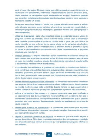 57DIÁLOGOS E MEDIAÇÃO DE CONFLITO NAS ESCOLAS Guia Prático para Educadores
parte e trocar informações. Ele deve mostrar que está interessado em ouvir atentamente os
relatos dos seus pensamentos, sentimentos e necessidades das pessoas envolvidas. Deve,
ainda, incentivar os participantes a ouvir atentamente um ao outro. Somente as pessoas
que se sentem verdadeiramente escutadas estarão dispostas a escutar o outro, a escutar o
facilitador e a aceitar um acordo.
Dicas para a escuta do facilitador: manter uma postura relaxada; evitar escutar e realizar
outra atividade ao mesmo tempo; participar ativamente da conversa, com receptividade; e
com disposição para escutar; não interromper a pessoa no meio da fala; fazer perguntas e
ser compreensivo;
•	 utilizar-se de perguntas – após a fase inicial dos relatos, o coordenador deve se utilizar de
perguntas. Ao invés de polemizar, acusar ou formar rápido juízo de valor, o coordenador
deve perguntar primeiro sobre os pontos do conflito, o que o gerou, por que a vítima se
sentiu ofendida, por que o ofensor tomou aquela atitude etc. As perguntas não ofendem;
esclarecem, e através delas o mediador passa a entender melhor o problema e ajuda
as partes a compreenderem o problema do outro. Sobre perguntas-chaves e perguntas
circulares, vide mais item 5;
•	 construir a empatia – a empatia nada mais é do que o sentimento de colocar-se no lugar da
outra pessoa, para tentar entender as suas razões. Ao visualizar as coisas do ponto de vista
do outro, fica mais fácil perceber a situação de modo imparcial e completo. A empatia facilita
a descoberta do interesse comum a ser buscado;
•	 o coordenador deve estabelecer a igualdade na comunicação – o mediador ou facilitador
deve permitir que uma parte fale claramente as suas opiniões e os seus pensamentos, mas
respeite o igual direito dos outros de falar. Depois de escutar atentamente o que cada um
tem a dizer, o coordenador deve promover uma comunicação em que todos respeitem o
direito dos demais de se expressarem;
•	 orientar a comunicação sobre fatos e sentimentos – o coordenador deve orientar e incentivar
que as partes compartilhem os seus sentimentos sobre o problema com as demais pessoas
da reunião, mostrem porque estão se sentindo daquela maneira e o que pensam sobre o
conflito. Também é importante que as partes compreendam o ponto de vista dos demais;
•	 enfocar a necessidade das pessoas – o processo restaurativo deve levar à reflexão e
ao esclarecimento dos danos emocional e material sofrido com o problema. Por isso o
coordenador deve levantar as consequências sofridas e as necessidades que as pessoas
passaram a ter como resultado. As necessidades deverão ser levadas em conta na hora do
ajuste ou acordo;
•	 orientar para a clareza na comunicação – o coordenador deve mostrar para as partes
envolvidas que é importante a clareza na comunicação; ser claro é ser assertivo e permitir
que os envolvidos digam sim ou não;
•	 separar a pessoa do problema e ser imparcial - é essencial que o facilitador separe a
pessoa do problema. Além disso, o processo restaurativo deve compreender a realidade
dos envolvidos sem que nenhum preconceito ou valor pessoal prejudique ou interfira no
seu trabalho;
 