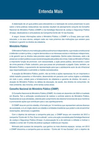 A elaboração de um guia prático para educadores e a realização de cursos presenciais no país
sobre o tema práticas restaurativas nas escolas resultam do planejamento conjunto do Conselho
Nacional do Ministério Público (CNMP) e da Estratégia Nacional de Justiça e Segurança Pública
(Enasp), idealizadores e articuladores da Campanha Conte até 10 nas Escolas.
A seguir, breves informações sobre o Ministério Público, o CNMP e a Enasp, para que você,
educador, e os seus alunos, estejam cada vez mais próximos das instituições que existem para
fortalecer e garantir os direitos da cidadania.
Ministério Público
OMinistérioPúblicoéumainstituiçãopúblicaautônomaeindependente,cujamissãoconstitucional
é defender a ordem jurídica, o regime democrático e os interesses sociais e individuais indisponíveis,
e de garantir que os direitos nela previstos sejam respeitados. Dentre estes interesses, está o de
preservar a ordem pública e a paz social ameaçada pela prática de crimes.Cabe ao Ministério Público
a importante função de promover, com exclusividade, a ação penal pública, denunciando o autor
de crime perante o Poder Judiciário, para que possa ser processado e julgado. Cabe, também, ao
Ministério Público, o ajuizamento de representação para que o adolescente autor de ato infracional
seja responsabilizado e submetido a medida socioeducativa.
A atuação do Ministério Público, porém, não se limita a ações repressivas; há um importante e
sólido trabalho preventivo e informativo, desenvolvido em parceria com outros órgãos e entidades
em todo o país, voltado para a fortalecimento da cidadania e garantia de direitos. Há assim, a
atuação do Ministério Público na defesa da educação, da saúde, dos direitos do consumidor, do
meio ambiente, das minorias, entre tantas outras áreas.
Conselho Nacional do Ministério Público (CNMP)
O Conselho Nacional do Ministério Público (CNMP) foi criado em dezembro de 2004 e é sediado
em Brasília. Tem a atribuição constitucional de realizar o controle externo do Ministério Público,
fiscalizando as suas atividades, zelando pelo cumprimento dos deveres funcionais de seus membros
e promovendo ações que contribuam para o seu aperfeiçoamento.
O CNMP atua em prol do cidadão, é formado por 14 membros que representam setores diversos
da sociedade, e é um órgão aberto ao cidadão e entidades brasileiras que podem a ele encaminhar
reclamações, denúncias e sugestões.
Com o objetivo de estimular a campanha pela paz, o CNMP lançou em novembro de 2012 a
campanha “Conte até 10. Paz. Esse é a atitude”, como uma ação concebida pela Estratégia Nacional
de Justiça e Segurança Pública (Enasp). A preocupação foi a de estimular a reflexão e motivar o
cidadão a contar até 10 antes de praticar qualquer violência por impulso.
Motivado pelo sucesso da campanha, que ganhou os mais diversos espaços sociais, em 2013
o CNMP direcionou a campanha para as escolas - “Conte até 10 nas Escolas”, com o objetivo de
Entenda Mais
 