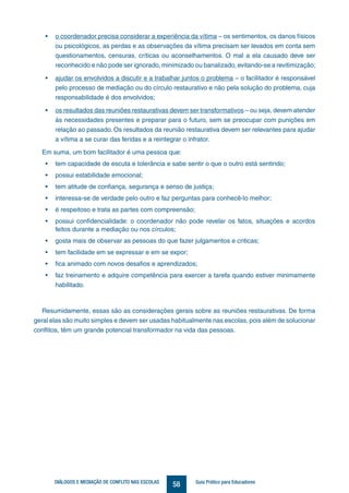 58DIÁLOGOS E MEDIAÇÃO DE CONFLITO NAS ESCOLAS Guia Prático para Educadores
•	 o coordenador precisa considerar a experiência da vítima – os sentimentos, os danos físicos
ou psicológicos, as perdas e as observações da vítima precisam ser levados em conta sem
questionamentos, censuras, críticas ou aconselhamentos. O mal a ela causado deve ser
reconhecido e não pode ser ignorado, minimizado ou banalizado, evitando-se a revitimização;
•	 ajudar os envolvidos a discutir e a trabalhar juntos o problema – o facilitador é responsável
pelo processo de mediação ou do círculo restaurativo e não pela solução do problema, cuja
responsabilidade é dos envolvidos;
•	 os resultados das reuniões restaurativas devem ser transformativos – ou seja, devem atender
às necessidades presentes e preparar para o futuro, sem se preocupar com punições em
relação ao passado. Os resultados da reunião restaurativa devem ser relevantes para ajudar
a vítima a se curar das feridas e a reintegrar o infrator.
Em suma, um bom facilitador é uma pessoa que:
•	 tem capacidade de escuta e tolerância e sabe sentir o que o outro está sentindo;
•	 possui estabilidade emocional;
•	 tem atitude de confiança, segurança e senso de justiça;
•	 interessa-se de verdade pelo outro e faz perguntas para conhecê-lo melhor;
•	 é respeitoso e trata as partes com compreensão;
•	 possui confidencialidade: o coordenador não pode revelar os fatos, situações e acordos
feitos durante a mediação ou nos círculos;
•	 gosta mais de observar as pessoas do que fazer julgamentos e criticas;
•	 tem facilidade em se expressar e em se expor;
•	 fica animado com novos desafios e aprendizados;
•	 faz treinamento e adquire competência para exercer a tarefa quando estiver minimamente
habilitado.
Resumidamente, essas são as considerações gerais sobre as reuniões restaurativas. De forma
geral elas são muito simples e devem ser usadas habitualmente nas escolas, pois além de solucionar
conflitos, têm um grande potencial transformador na vida das pessoas.
 