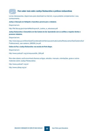 59DIÁLOGOS E MEDIAÇÃO DE CONFLITO NAS ESCOLAS Guia Prático para Educadores
Para saber mais sobre Justiça Restaurativa e práticas restaurativas
Livros interessantes, disponíveis para download na internet, e que poderão complementar o seu
conhecimento:
Justiça e Educação em Heliópolis e Guarulhos: parceria para a cidadania.
Disponível em:
http://file.fde.sp.gov.br/portalfde/Arquivo/A_Justica_e_educacao.pdf
Justiça Restaurativa e Comunitária em São Caetano do Sul: Aprendendo com os conflitos a respeitar direitos e
promover cidadania.
Disponível em:
http://www.tjsp.jus.br/Download/CoordenadoriaInfanciaJuventude/JusticaRestaurativa/SaoCaetanoSul/
Publicacoes/jr_sao-caetano_090209_bx.pdf
Cultura de Paz e Justiça Restaurativa: nas escolas de Porto Alegre.
Disponível em:
http://www.justica21.org.br/arquivos/bib_309.pdf
Nos sites abaixo você encontrará diversos artigos, estudos, manuais, orientações, guias e outros
materiais sobre Justiça Restaurativa:
http://www.justica21.org.br/
http://www.cdhep.org.br/
Para saber mais sobre Justiça Restaurativa e práticas restaurativas
 