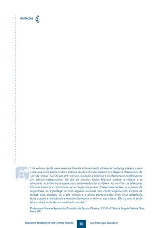 60DIÁLOGOS E MEDIAÇÃO DE CONFLITO NAS ESCOLAS Guia Prático para Educadores
“Na minha escola uma menina tímida estava sendo vítima de bullying porque usava
a mesma meia todos os dias. Estava sendo ridicularizada e os colegas a chamavam de
“pé-de-meia”. Iniciei um pré-circulo, ouvindo a menina e os ofensores e combinamos
um círculo restaurativo. No dia do círculo, todos ficaram juntos: a vítima e os
ofensores. A primeira a expor seus sentimentos foi a vítima. Ao ouví-la, os ofensores
ficaram tímidos e colocaram-se no lugar da jovem. Comprometeram-se a parar de
importuná-la e protegê-la caso alguém iniciasse tais constrangimentos. Depois de
quinze dias, realizou-se o pós-círculo e a aluna parecia estar com uma aparência
mais segura e agradeceu emocionadamente a mim e aos alunos. Ela se sentia mais
feliz e mais incluída no ambiente escolar.”
Professora Rosane Aparecida Carvalho de Souza Oliveira, E.E Prof ª Maria Angela Batista Dias,
Assis SP.
Anotações
 