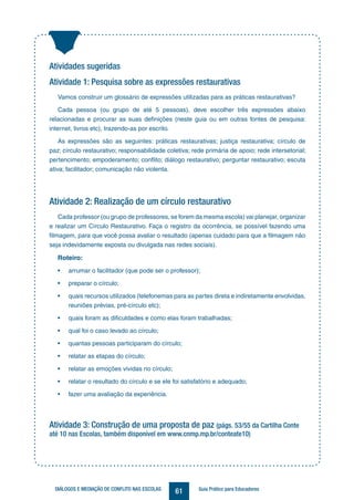 61DIÁLOGOS E MEDIAÇÃO DE CONFLITO NAS ESCOLAS Guia Prático para Educadores
Atividades sugeridas
Atividade 1: Pesquisa sobre as expressões restaurativas
Vamos construir um glossário de expressões utilizadas para as práticas restaurativas?
Cada pessoa (ou grupo de até 5 pessoas), deve escolher três expressões abaixo
relacionadas e procurar as suas definições (neste guia ou em outras fontes de pesquisa:
internet, livros etc), trazendo-as por escrito.
As expressões são as seguintes: práticas restaurativas; justiça restaurativa; círculo de
paz; círculo restaurativo; responsabilidade coletiva; rede primária de apoio; rede intersetorial;
pertencimento; empoderamento; conflito; diálogo restaurativo; perguntar restaurativo; escuta
ativa; facilitador; comunicação não violenta.
Atividade 2: Realização de um círculo restaurativo
Cada professor (ou grupo de professores, se forem da mesma escola) vai planejar, organizar
e realizar um Círculo Restaurativo. Faça o registro da ocorrência, se possível fazendo uma
filmagem, para que você possa avaliar o resultado (apenas cuidado para que a filmagem não
seja indevidamente exposta ou divulgada nas redes sociais).
Roteiro:
• arrumar o facilitador (que pode ser o professor);
• preparar o círculo;
• quais recursos utilizados (telefonemas para as partes direta e indiretamente envolvidas,
reuniões prévias, pré-círculo etc);
• quais foram as dificuldades e como elas foram trabalhadas;
• qual foi o caso levado ao círculo;
• quantas pessoas participaram do círculo;
• relatar as etapas do círculo;
• relatar as emoções vividas no círculo;
• relatar o resultado do círculo e se ele foi satisfatório e adequado;
• fazer uma avaliação da experiência.
Atividade 3: Construção de uma proposta de paz (págs. 53/55 da Cartilha Conte
até 10 nas Escolas, também disponível em www.cnmp.mp.br/conteate10)
 