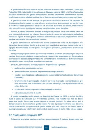 63DIÁLOGOS E MEDIAÇÃO DE CONFLITO NAS ESCOLAS Guia Prático para Educadores
A gestão democrática da escola é um dos princípios do ensino e está prevista na Constituição
Federal de 1988, na Lei de Diretrizes e Bases da Educação Nacional (LDB) e no Plano Nacional da
Educação. Para haver uma gestão democrática na escola é fundamental a existência de espaços
propícios para que as relações sociais entre os diversos segmentos escolares possam acontecer.
A gestão de uma escola envolve um processo contínuo de tomadas de decisões de
diversos agentes (professores, pais, alunos, funcionários e a comunidade em geral). Logo,
a construção desta gestão não deve ser um processo autoritário ou isolado, mas coletivo,
com o envolvimento de todos os agentes nas discussões e nas decisões.
Por isso, é preciso fortalecer e exercitar as relações de parceria, o que nem sempre é fácil em
uma cultura ainda pautada por relações de dominação, de mando, por estruturas verticalizadas e
hierarquias rígidas. A construção de processos democráticos na educação, especialmente entre a
escola e a sociedade, é um aprendizado contínuo.
A gestão democrática e participativa na escola apresenta-se como um dos aspectos fun-
damentais das condições de oferta de ensino com qualidade e, por isso, é essencial a parti-
cipação da comunidade escolar para a resolução de problemas, planejamento e tomada de
decisões.
Essa participação pode ser feita por meio dos conselhos escolares, das associações de pais e
mestres, dos grêmios estudantis, dos conselhos de classe ou das assembleias etc. Democracia na
escola significa decisões compartilhadas. Daí a importância da implementação de mecanismos de
participação para a formação de uma nova cultura escolar.
Em suma, democracia na escola e processos de participação significam:
•	 acolhimento e respeito pelas normas;
•	 aprimoramento dos processos de provimento ao cargo de Diretor;
•	 criação e consolidação de órgãos colegiados na escola (Conselhos Escolares, Conselho de
Classe etc);
•	 fortalecimento da participação estudantil por meio da criação e consolidação de grê-
mios estudantis, das assembleias, dos círculos de diálogo, dos representantes da es-
cola e de turma;
•	 a construção coletiva do projeto político-pedagógico da escola;
•	 a progressiva autonomia da escola.
A gestão democrática está prevista na Constituição Federal de 1988 e na Lei das Dire-
trizes e Bases da Educação (Lei nº 9.394/96). Contudo, vale ressaltar que não se desen-
volve uma gestão democrática apenas porque as normas mandam. Em pleno século XXI, a
democracia ainda é um desafio da gestão escolar. Por isso, é preciso incentivar a ação da comu-
nidade e das famílias nos processos de gestão escolar, pois para cumprir a sua função social, a
escola precisa planejar e definir com a comunidade as demandas de curto, médio e longo prazos.
8.2. Projeto político-pedagógico (PPP)
Toda escola tem metas, objetivos e sonhos a serem realizados. O conjunto dessas metas e os
 