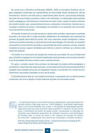 65DIÁLOGOS E MEDIAÇÃO DE CONFLITO NAS ESCOLAS Guia Prático para Educadores
De acordo com o Ministério da Educação (BRASIL, 2004) os Conselhos Escolares são ór-
gãos colegiados constituídos por representantes da comunidade escolar (professores, demais
funcionários e alunos) e da local (pais ou responsáveis pelos alunos), cuja principal atribuição,
para além de suas funções consultivas, fiscais e de mobilização, é a deliberação sobre questões
político-pedagógicas, administrativas e financeiras da escola. Assim, podem (e devem) participar
do conselho escolar: pais, representantes de alunos, professores, funcionários, membros da co-
munidade e diretores da escola. A participação nos conselhos é um excelente meio de envolvi-
mento da família na vida escolar.
O Conselho Escolar tem a função de opinar e decidir sobre questões relacionadas à qualidade
da escola e do ensino. Ele é o órgão consultivo, deliberativo e de mobilização mais importante do
processo de gestão democrática da escola. Tem como importante missão acompanhar o desen-
volvimento da prática educativa e o processo de ensino-aprendizagem. Por exemplo: os conselhos
acompanham o funcionamento da escola e o aprendizado dos alunos, discutem currículo, analisam
resultados de provas, sugerem atividades para melhorar o ensino e verificam se o dinheiro está
sendo bem aplicado.
O Conselho é um instrumento de tradução dos anseios da comunidade. Por isso é fundamental
que o conselho congregue em si a síntese do significado social da escola, para que possa constituir
a voz da pluralidade dos atores sociais a quem a escola pertence.
Em geral o conselho escolar deve participar da elaboração do projeto político-pedagógico e
acompanhar o desenrolar das ações da escola, num processo permanente de acompanhamento e
avaliação. Essa avaliação serve para um diagnóstico visando a manutenção e/ou revisão dos pro-
cedimentos e das práticas realizadas no dia a dia da escola.
O Conselho Escolar deve ter uma relação harmoniosa e responsável com os demais poderes
constituídos, tais como a direção e outras instâncias de poder na comunidade escolar.
“...É importante trazer a comunidade à escola, empoderando-a para participar das
decisões coletivas. Fazer algo como um “Café Pedagógico”, onde temas importantes
sobre a escola serão debatidos com os pais, é um exemplo de aproximação possível.
Importante para que esses encontros sejam positivos é o exercício de uma escuta
ativa e valorizadora por parte da equipe escolar, considerando as diferenças de
interesses como elementos propulsores de mudanças. Quando os pais participam
de decisões sobre os rumos da escola e não somente da execução de tarefas,
fica mais fácil o engajamento dos mesmos nas instituições e conselhos escolares.”
Profª Dra. Claudia Aparecida Sorgon Scotuzzi – Supervisora de Ensino do Estado de SP –
Gestora Regional do Sistema de Proteção Escolar
 