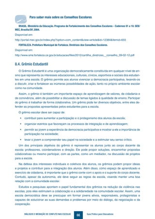 66DIÁLOGOS E MEDIAÇÃO DE CONFLITO NAS ESCOLAS Guia Prático para Educadores
8.4. Grêmio Estudantil
O Grêmio Estudantil é uma organização democraticamente constituída em qualquer nível de en-
sino que representa os interesses educacionais, culturais, cívicos, esportivos e sociais dos estudan-
tes em uma escola. O grêmio permite aos alunos vivenciar a democracia participativa, levando-os
a discutir, criar e fortalecer as inúmeras possibilidades de ação, tanto no próprio ambiente escolar
como na comunidade.
Assim, o grêmio é também um importante espaço de aprendizagem de valores, de cidadania e
de convivência, além de possibilitar a discussão de temas ligados à qualidade de ensino. Participar
do grêmio é trabalhar de forma colaborativa. Um grêmio pode ter diversos objetivos, entre eles de-
fender as propostas apresentadas pelos estudantes para a escola.
O grêmio escolar deve ser capaz de:
• contribuir para aumentar a participação e o protagonismo dos alunos da escola;
• organizar eventos que favoreçam os processos de integração e de aprendizagem;
• permitir ao jovem a experiência da democracia participativa e mostrar a ele a importância de
participação na sociedade;
• levar o jovem a compreender seu papel na sociedade e a estimular seu senso crítico.
Um dos principais objetivos do grêmio é representar os alunos junto ao corpo docente da
escola: professores, coordenadores e direção. Ele pode propor soluções, encaminhar propostas
colaborativas ou mesmo participar, com as partes, como um mediador, na discussão de projetos
para a escola.
Na defesa dos interesses individuais e coletivos dos alunos, os grêmios podem propor ideias
e projetos e contribuir para a integração dos alunos. Além disso, como espaço de aprendizado e
exercício de cidadania, é importante que o grêmio conte com o apoio e o suporte do corpo docente.
Contudo, apesar da autonomia, ele deve seguir as regras da escola, visando manter uma boa
relação com a comunidade escolar.
Estudos e pesquisas apontam o papel fundamental dos grêmios na redução da violência nas
escolas, pois eles estimulam a colaboração e a solidariedade na comunidade escolar. Assim, uma
escola democrática deve se preocupar em formar jovens ativos, responsáveis, protagonistas e
capazes de solucionar as suas demandas e problemas por meio do diálogo, da negociação e da
cooperação.
Para saber mais sobre os Conselhos Escolares
BRASIL. Ministério da Educação. Programa de Fortalecimento dos Conselhos Escolares - Cadernos 01 a 10. SEB/
MEC, Brasília/DF, 2004.
Disponível em:
http://portal.mec.gov.br/index.php?option=com_content&view=article&id=12384&Itemid=655
FORTALEZA. Prefeitura Municipal de Fortaleza. Diretrizes dos Conselhos Escolares.
Disponível em:
http://www.sme.fortaleza.ce.gov.br/educacao/files/2012/cartilha_diretrizes__conselho_09-02-12.pdf
Para saber mais sobre os Conselhos Escolares
 