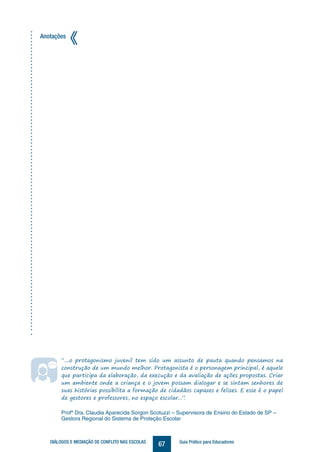 67DIÁLOGOS E MEDIAÇÃO DE CONFLITO NAS ESCOLAS Guia Prático para Educadores
Anotações
“....o protagonismo juvenil tem sido um assunto de pauta quando pensamos na
construção de um mundo melhor. Protagonista é o personagem principal, é aquele
que participa da elaboração, da execução e da avaliação de ações propostas. Criar
um ambiente onde a criança e o jovem possam dialogar e se sintam senhores de
suas histórias possibilita a formação de cidadãos capazes e felizes. E esse é o papel
de gestores e professores, no espaço escolar...”.
Profª Dra. Claudia Aparecida Sorgon Scotuzzi – Supervisora de Ensino do Estado de SP –
Gestora Regional do Sistema de Proteção Escolar
 