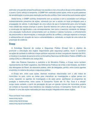 estimular uma grande campanha pela paz nas escolas e criar uma cultura de paz entre adolescentes
e jovens. Como reforço à campanha, o CNMP tem realizado outras ações, entre as quais palestras
de sensibilização e cursos para resolução pacífica de conflitos. Este material faz parte destas ações!
Desta forma, o CNMP contribui diretamente com as escolas e com a sociedade num enfoque
substancialmente preventivo de ações, sobretudo por ser a escola um local privilegiado para a
propagação de valores. A abordagem de uma cultura de paz é fundamental para uma formação
mais cidadã das nossas crianças e jovens. Quando falamos em cultura de paz logo imaginamos
a construção de significados a ela correspondentes, tais como o exercício constante do diálogo;
uma educação multicultural comprometida com os direitos e valores humanos; o enfrentamento
de preconceitos e discriminações; a resolução pacífica de conflitos; a atenção especial a crianças
e adolescentes em situação de risco e vulnerabilidades e, sobretudo, a criação de uma cultura de
prevenção de violência.
Enasp
A Estratégia Nacional de Justiça e Segurança Pública (Enasp) tem o objetivo de
promover a articulação dos órgãos responsáveis pela segurança pública, reunir e coordenar
as ações de combate à violência e traçar políticas nacionais na área. Lançada em fevereiro de 2010,
a iniciativa é resultado de parceria entre os Conselhos Nacionais do Ministério Público (CNMP) e de
Justiça (CNJ) e o Ministério da Justiça (MJ).
Além dos Poderes Executivo e Judiciário e do Ministério Público, a Enasp reúne também
representantes do Poder Legislativo, das Defensorias Públicas da União e dos Estados, da Ordem
dos Advogados do Brasil, da advocacia pública, além de delegados, peritos, entre outros agentes
envolvidos no sistema de justiça e segurança pública.
A Enasp tem, entre suas ações, diversas iniciativas relacionadas com o alto índice de
homicídios no país, como as metas para intensificar as investigações e ações penais em
curso, capacitar os agentes de investigação e da ação penal, aperfeiçoar os programas de
proteção a testemunhas, entre outras. A Campanha “Conte até 10. Paz. Essa é a atitude”
surgiu neste contexto, a partir da percepção de que um grande número de homicídios poderia
ser evitado se houvesse mais tolerância nas relações humanas. A Campanha “Conte até 10 nas
Escolas” é uma das ações realizadas por essa atuação integrada entre esses órgãos.
Para conhecer mais acesse:
www.cnmp.mp.br
www.cnmp.mp.br/enasp
www.cnmp.mp.br/conteate10
 