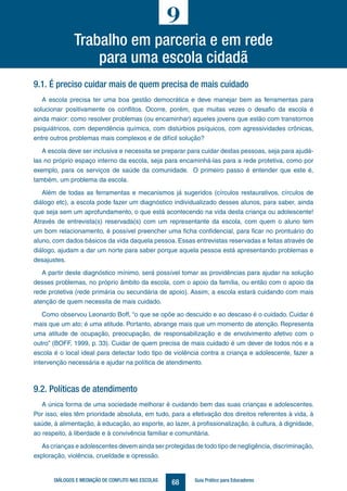 68DIÁLOGOS E MEDIAÇÃO DE CONFLITO NAS ESCOLAS Guia Prático para Educadores
9.1. É preciso cuidar mais de quem precisa de mais cuidado
A escola precisa ter uma boa gestão democrática e deve manejar bem as ferramentas para
solucionar positivamente os conflitos. Ocorre, porém, que muitas vezes o desafio da escola é
ainda maior: como resolver problemas (ou encaminhar) aqueles jovens que estão com transtornos
psiquiátricos, com dependência química, com distúrbios psíquicos, com agressividades crônicas,
entre outros problemas mais complexos e de difícil solução?
A escola deve ser inclusiva e necessita se preparar para cuidar destas pessoas, seja para ajudá-
las no próprio espaço interno da escola, seja para encaminhá-las para a rede protetiva, como por
exemplo, para os serviços de saúde da comunidade. O primeiro passo é entender que este é,
também, um problema da escola.
Além de todas as ferramentas e mecanismos já sugeridos (círculos restaurativos, círculos de
diálogo etc), a escola pode fazer um diagnóstico individualizado desses alunos, para saber, ainda
que seja sem um aprofundamento, o que está acontecendo na vida desta criança ou adolescente!
Através de entrevista(s) reservada(s) com um representante da escola, com quem o aluno tem
um bom relacionamento, é possível preencher uma ficha confidencial, para ficar no prontuário do
aluno, com dados básicos da vida daquela pessoa. Essas entrevistas reservadas e feitas através de
diálogo, ajudam a dar um norte para saber porque aquela pessoa está apresentando problemas e
desajustes.
A partir deste diagnóstico mínimo, será possível tomar as providências para ajudar na solução
desses problemas, no próprio âmbito da escola, com o apoio da família, ou então com o apoio da
rede protetiva (rede primária ou secundária de apoio). Assim, a escola estará cuidando com mais
atenção de quem necessita de mais cuidado.
Como observou Leonardo Boff, “o que se opõe ao descuido e ao descaso é o cuidado. Cuidar é
mais que um ato; é uma atitude. Portanto, abrange mais que um momento de atenção. Representa
uma atitude de ocupação, preocupação, de responsabilização e de envolvimento afetivo com o
outro” (BOFF, 1999, p. 33). Cuidar de quem precisa de mais cuidado é um dever de todos nós e a
escola é o local ideal para detectar todo tipo de violência contra a criança e adolescente, fazer a
intervenção necessária e ajudar na política de atendimento.
9.2. Políticas de atendimento
A única forma de uma sociedade melhorar é cuidando bem das suas crianças e adolescentes.
Por isso, eles têm prioridade absoluta, em tudo, para a efetivação dos direitos referentes à vida, à
saúde, à alimentação, à educação, ao esporte, ao lazer, à profissionalização, à cultura, à dignidade,
ao respeito, à liberdade e à convivência familiar e comunitária.
As crianças e adolescentes devem ainda ser protegidas de todo tipo de negligência, discriminação,
exploração, violência, crueldade e opressão.
9
Trabalho em parceria e em rede
para uma escola cidadã
 