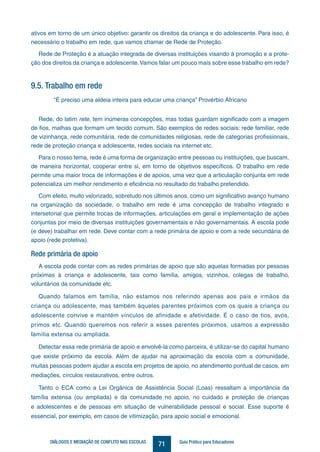 71DIÁLOGOS E MEDIAÇÃO DE CONFLITO NAS ESCOLAS Guia Prático para Educadores
ativos em torno de um único objetivo: garantir os direitos da criança e do adolescente. Para isso, é
necessário o trabalho em rede, que vamos chamar de Rede de Proteção.
Rede de Proteção é a atuação integrada de diversas instituições visando à promoção e a prote-
ção dos direitos da criança e adolescente.Vamos falar um pouco mais sobre esse trabalho em rede?
9.5. Trabalho em rede
“É preciso uma aldeia inteira para educar uma criança” Provérbio Africano
Rede, do latim rete, tem inúmeras concepções, mas todas guardam significado com a imagem
de fios, malhas que formam um tecido comum. São exemplos de redes sociais: rede familiar, rede
de vizinhança, rede comunitária, rede de comunidades religiosas, rede de categorias profissionais,
rede de proteção criança e adolescente, redes sociais na internet etc.
Para o nosso tema, rede é uma forma de organização entre pessoas ou instituições, que buscam,
de maneira horizontal, cooperar entre si, em torno de objetivos específicos. O trabalho em rede
permite uma maior troca de informações e de apoios, uma vez que a articulação conjunta em rede
potencializa um melhor rendimento e eficiência no resultado do trabalho pretendido.
Com efeito, muito valorizado, sobretudo nos últimos anos, como um significativo avanço humano
na organização da sociedade, o trabalho em rede é uma concepção de trabalho integrado e
intersetorial que permite trocas de informações, articulações em geral e implementação de ações
conjuntas por meio de diversas instituições governamentais e não governamentais. A escola pode
(e deve) trabalhar em rede. Deve contar com a rede primária de apoio e com a rede secundária de
apoio (rede protetiva).
Rede primária de apoio
A escola pode contar com as redes primárias de apoio que são aquelas formadas por pessoas
próximas à criança e adolescente, tais como família, amigos, vizinhos, colegas de trabalho,
voluntários da comunidade etc.
Quando falamos em família, não estamos nos referindo apenas aos pais e irmãos da
criança ou adolescente, mas também àqueles parentes próximos com os quais a criança ou
adolescente convive e mantém vínculos de afinidade e afetividade. É o caso de tios, avós,
primos etc. Quando queremos nos referir a esses parentes próximos, usamos a expressão
família extensa ou ampliada.
Detectar essa rede primária de apoio e envolvê-la como parceira, é utilizar-se do capital humano
que existe próximo da escola. Além de ajudar na aproximação da escola com a comunidade,
muitas pessoas podem ajudar a escola em projetos de apoio, no atendimento pontual de casos, em
mediações, círculos restaurativos, entre outros.
Tanto o ECA como a Lei Orgânica de Assistência Social (Loas) ressaltam a importância da
família extensa (ou ampliada) e da comunidade no apoio, no cuidado e proteção de crianças
e adolescentes e de pessoas em situação de vulnerabilidade pessoal e social. Esse suporte é
essencial, por exemplo, em casos de vitimização, para apoio social e emocional.
 
