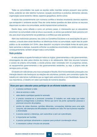72DIÁLOGOS E MEDIAÇÃO DE CONFLITO NAS ESCOLAS Guia Prático para Educadores
Todas as comunidades nas quais as escolas estão inseridas sempre possuem seus pontos
fortes, podendo ser eles talentos humanos; vocação econômica e produtiva; elementos naturais;
organização social existente; líderes; aspectos geográficos, dentre outros.
A escola lida constantemente com inúmeros conflitos e tensões envolvendo diversos aspectos
que extrapolam o ambiente escolar. Para dar conta destas questões ela deve acionar os recursos
disponíveis na rede e na comunidade, sendo imprescindível conhecê-los.
Diante disso, como reflexão e como um primeiro passo, é interessante que os educadores
encontrem na comunidade onde se situa a sua escola, os atores que poderiam fazer parceria com
ela, para atuar conjuntamente nos problemas e conflitos que esta apresenta.
Além dos tradicionais parceiros, tais como os Conselhos Escolares e as associações de pais e
mestres, a escola deve ainda identificar as referências fortes na comunidade, sejam elas do poder
público ou da sociedade civil. Enfim, deve descobrir na própria comunidade fontes de apoio para
fazer parcerias e alianças, buscando enfrentar os problemas encontrados no âmbito escolar, que,
consequentemente, também atingem toda a comunidade.
Rede protetiva
A rede protetiva é aquela formada por todos os órgãos, governamentais e não governamentais,
encarregados de zelar pelos direitos da criança e do adolescente. Além dos recursos humanos
e sociais da própria comunidade, a escola precisa estar conectada com os programas sociais,
os equipamentos governamentais e não governamentais existentes, ou seja, a própria rede de
serviços como um todo.
O trabalho em rede denota uma nova concepção e filosofia. Ele é horizontalizado; pressupõe uma
interação lateral e não hierárquica; as relações são voluntárias, portanto, sem comandos rígidos. No
trabalho em rede temos multilíderes que se regem pelo autocontrole e com flexibilidade. Apesar de
sua importância, o trabalho em rede é permeado de inúmeros desafios.
Dicas para que o educador possa participar de um eficiente trabalho em rede:
•	 é preciso conhecer a rede;
•	 deve-se acionar a rede;
•	 estar aberto e participar quando for acionado;
•	 é preciso conectar-se e promover conexões. O trabalho em rede exige que todos
sejamos protagonistas e proativos. Temos que servir de ponte: apresentar pessoas e
promover encontro de projetos;
•	 pontos de vistas diversos, opiniões diferentes, concepções distintas para uma ação
conjunta, são exemplos de dificuldades no trabalho em rede.Por isso é preciso respeitar
a diversidade;
•	 é preciso exercer a liderança, sem subordinar e sem ser subordinado;
•	 é importante ser humilde;
•	 é preciso participar ativamente e cooperar para produzir coordenação eficaz;
•	 é necessário cultivar vínculos de amizade.
 