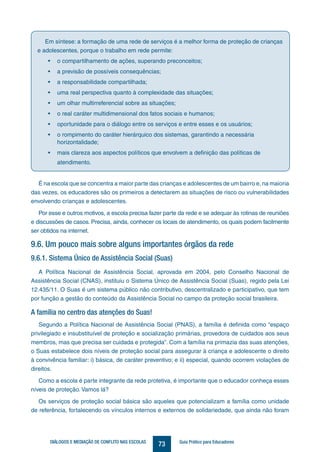 73DIÁLOGOS E MEDIAÇÃO DE CONFLITO NAS ESCOLAS Guia Prático para Educadores
Em síntese: a formação de uma rede de serviços é a melhor forma de proteção de crianças
e adolescentes, porque o trabalho em rede permite:
•	 o compartilhamento de ações, superando preconceitos;
•	 a previsão de possíveis consequências;
•	 a responsabilidade compartilhada;
•	 uma real perspectiva quanto à complexidade das situações;
•	 um olhar multirreferencial sobre as situações;
•	 o real caráter multidimensional dos fatos sociais e humanos;
•	 oportunidade para o diálogo entre os serviços e entre esses e os usuários;
•	 o rompimento do caráter hierárquico dos sistemas, garantindo a necessária
horizontalidade;
•	 mais clareza aos aspectos políticos que envolvem a definição das políticas de
atendimento.
É na escola que se concentra a maior parte das crianças e adolescentes de um bairro e, na maioria
das vezes, os educadores são os primeiros a detectarem as situações de risco ou vulnerabilidades
envolvendo crianças e adolescentes.
Por esse e outros motivos, a escola precisa fazer parte da rede e se adequar às rotinas de reuniões
e discussões de casos. Precisa, ainda, conhecer os locais de atendimento, os quais podem facilmente
ser obtidos na internet.
9.6. Um pouco mais sobre alguns importantes órgãos da rede
9.6.1. Sistema Único de Assistência Social (Suas)
A Política Nacional de Assistência Social, aprovada em 2004, pelo Conselho Nacional de
Assistência Social (CNAS), instituiu o Sistema Único de Assistência Social (Suas), regido pela Lei
12.435/11. O Suas é um sistema público não contributivo, descentralizado e participativo, que tem
por função a gestão do conteúdo da Assistência Social no campo da proteção social brasileira.
A família no centro das atenções do Suas!
Segundo a Política Nacional de Assistência Social (PNAS), a família é definida como “espaço
privilegiado e insubstituível de proteção e socialização primárias, provedora de cuidados aos seus
membros, mas que precisa ser cuidada e protegida”. Com a família na primazia das suas atenções,
o Suas estabelece dois níveis de proteção social para assegurar à criança e adolescente o direito
à convivência familiar: i) básica, de caráter preventivo; e ii) especial, quando ocorrem violações de
direitos.
Como a escola é parte integrante da rede protetiva, é importante que o educador conheça esses
níveis de proteção. Vamos lá?
Os serviços de proteção social básica são aqueles que potencializam a família como unidade
de referência, fortalecendo os vínculos internos e externos de solidariedade, que ainda não foram
 