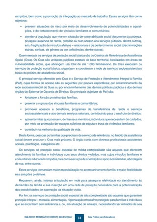 74DIÁLOGOS E MEDIAÇÃO DE CONFLITO NAS ESCOLAS Guia Prático para Educadores
rompidos, bem como a promoção da integração ao mercado de trabalho. Esses serviços têm como
objetivos: 	
•	 prevenir situações de risco por meio do desenvolvimento de potencialidades e aquisi-
ções, e do fortalecimento de vínculos familiares e comunitários;
•	 atender à população que vive em situação de vulnerabilidade social decorrente da pobreza,
privação (ausência de renda, precário ou nulo acesso aos serviços públicos, dentre outros),
e/ou fragilização de vínculos afetivos – relacionais e de pertencimento social (discriminações
etárias, étnicas, de gênero ou por deficiências, dentre outras).
Quem executa os serviços de proteção social básica são os Centros de Referência de Assistência
Social (Cras). Os Cras são unidades públicas estatais de base territorial, localizados em áreas de
vulnerabilidade social, que abrangem um total de até 1.000 famílias/ano. Os Cras executam os
serviços de proteção social básica, organizam e coordenam a rede de serviços socioassistenciais
locais da política de assistência social.
O principal serviço oferecido pelo Cras é o Serviço de Proteção e Atendimento Integral à Família
(Paif), cujas formas de acesso são as seguintes: por procura espontânea; por encaminhamento da
rede socioassistencial do Suas ou por encaminhamento das demais políticas públicas e dos demais
órgãos do Sistema de Garantia de Direitos. Os principais objetivos do Paif são:
•	 fortalecer a função protetiva das famílias;
•	 prevenir a ruptura dos vínculos familiares e comunitários;
•	 promover acessos a benefícios, programas de transferência de renda e serviços
socioassistenciais e aos demais serviços setoriais, contribuindo para o usufruto de direitos;
•	 apoiar famílias que possuem, dentre seus membros, indivíduos que necessitam de cuidados,
por meio da promoção de espaços coletivos de escuta e troca de vivências familiares;
•	 contribuir na melhoria da qualidade de vida.
Desta forma, pessoas ou famílias que precisam de serviços de referência, no âmbito da assistência
social devem procurar o Cras mais próximo. O órgão conta com diversos profissionais assistentes
sociais, psicólogos, estagiários etc.
Os serviços de proteção social especial de média complexidade são aqueles que oferecem
atendimento às famílias e indivíduos com seus direitos violados, mas cujos vínculos familiares e
comunitários não foram rompidos, tais como serviços de orientação e apoio sociofamiliar, abordagem
de rua, entre outros.
Estes serviços demandam maior especialização no acompanhamento familiar e maior flexibilidade
nas soluções protetivas.
Requerem, ainda, intensa articulação em rede para assegurar efetividade no atendimento às
demandas da família e sua inserção em uma rede de proteção necessária para a potencialização
das possibilidades de superação da situação vivida.
Por fim, os serviços de proteção social especial de alta complexidade são aqueles que garantem
proteção integral – moradia, alimentação, higienização e trabalho protegido para famílias e indivíduos
que se encontram sem referência e, ou, em situação de ameaça, necessitando ser retirados de seu
 