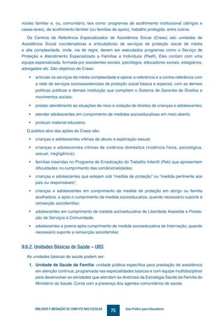 75DIÁLOGOS E MEDIAÇÃO DE CONFLITO NAS ESCOLAS Guia Prático para Educadores
núcleo familiar e, ou, comunitário, tais como: programas de acolhimento institucional (abrigos e
casas-lares), de acolhimento familiar (ou famílias de apoio), trabalho protegido, entre outros.
Os Centros de Referência Especializados de Assistência Social (Creas) são unidades de
Assistência Social coordenadoras e articuladoras de serviços de proteção social de média
e alta complexidade, onde, via de regra, devem ser executados programas como o Serviço de
Proteção e Atendimento Especializado a Famílias e Indivíduos (Paefi). Eles contam com uma
equipe especializada, formada por assistentes sociais, psicólogos, educadores sociais, estagiários,
advogados etc. São objetivos do Creas:
•	 articular os serviços de média complexidade e operar a referência e a contra-referência com
a rede de serviços socioassistenciais de proteção social básica e especial, com as demais
políticas públicas e demais instituição que compõem o Sistema de Garantia de Direitos e
movimentos sociais;
•	 prestar atendimento às situações de risco e violação de direitos de crianças e adolescentes;
•	 atender adolescentes em cumprimento de medidas socioeducativas em meio aberto;
•	 produzir material educativo.
O público-alvo das ações do Creas são:
•	 crianças e adolescentes vítimas de abuso e exploração sexual;
•	 crianças e adolescentes vítimas de violência doméstica (violência física, psicológica,
sexual, negligência);
•	 famílias inseridas no Programa de Erradicação do Trabalho Infantil (Peti) que apresentem
dificuldades no cumprimento das condicionalidades;
•	 crianças e adolescentes que estejam sob “medida de proteção” ou “medida pertinente aos
pais ou responsáveis”;
•	 crianças e adolescentes em cumprimento da medida de proteção em abrigo ou família
acolhedora, e após o cumprimento da medida socioeducativa, quando necessário suporte à
reinserção sociofamiliar;
•	 adolescentes em cumprimento de medida socioeducativa de Liberdade Assistida e Presta-
ção de Serviços à Comunidade;
•	 adolescentes e jovens após cumprimento de medida socioeducativa de Internação, quando
necessário suporte a reinserção sociofamiliar.
9.6.2. Unidades Básicas de Saúde – UBS
As unidades básicas de saúde podem ser:
1.	 Unidade de Saúde da Família: unidade pública específica para prestação de assistência
em atenção contínua, programada nas especialidades básicas e com equipe multidisciplinar
para desenvolver as atividades que atendam às diretrizes da Estratégia Saúde da Família do
Ministério da Saúde. Conta com a presença dos agentes comunitários de saúde.
 