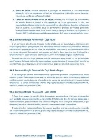 76DIÁLOGOS E MEDIAÇÃO DE CONFLITO NAS ESCOLAS Guia Prático para Educadores
2.	 Posto de Saúde: unidade destinada à prestação de assistência a uma determinada
população, de forma programada ou não, por profissional de nível médio, com a presença,
intermitente ou não, do profissional médico.
3.	 Centro de saúde/unidade básica de saúde: unidade para realização de atendimentos
de atenção básica e integral a uma população, de forma programada ou não, nas
especialidades básicas, podendo oferecer assistência odontológica e de outros profissionais
de nível superior. A assistência deve ser permanente e prestada por médico generalista
ou especialistas nessas áreas. Pode ou não oferecer Serviços Auxiliares de Diagnóstico e
Terapia (SADT) realizados por unidades vinculadas ao SUS e pronto atendimento 24 horas.
9.6.3. Centro de Atenção Psicossocial – Caps Adulto
É um serviço de atendimento de saúde mental criado para ser substitutivo às internações em
hospitais psiquiátricos para pessoas com transtornos mentais severos e/ou persistentes. Oferece
atendimento à população de sua área de abrangência, realizando o acompanhamento clínico
e a reinserção social dos usuários pelo acesso ao trabalho, lazer, exercício dos direitos civis e
fortalecimento dos laços familiares e comunitários. Deve incluir ações dirigidas aos familiares.
Para ser atendido num Caps, pode-se procurar diretamente esse serviço ou ser encaminhado
pelo Programa de Saúde da Família ou por qualquer serviço de saúde. A pessoa pode ir sozinha ou
acompanhada, devendo procurar, preferencialmente, o Caps que atende à região onde mora.
9.6.4. Centro de Atenção Psicossocial – Caps Álcool e Drogas
É um serviço que oferece atendimento diário a pacientes que fazem uso prejudicial de álcool
e outras drogas. Desenvolvem uma série de atividades que vão desde o atendimento individual
(medicamentoso, psicoterápico, de orientação, entre outros) até atendimentos em grupo ou oficinas
terapêuticas e visitas domiciliares. (Fonte: http://portal.saude.gov.br/portal/saude/area.cfm?id_
area=925, acesso em janeiro de 2014)
9.6.5. Centro de Atenção Psicossocial – Caps Infantil
O Caps é um serviço de atenção diária destinado ao atendimento de crianças e adolescentes
com condição psíquica gravemente comprometida. O tratamento deve ter sempre estratégias e
objetivos múltiplos, preocupando-se com a atenção integral a essas crianças e adolescentes, o que
envolve ações não somente no âmbito da clínica, mas também ações intersetoriais.
O tratamento tem mais probabilidade de sucesso quando a criança ou adolescente é mantida
em seu ambiente doméstico e familiar. (Fonte: http://portal.saude.gov.br/portal/saude/area.cfm?id_
area=925, acesso em janeiro de 2014)
 