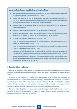 78DIÁLOGOS E MEDIAÇÃO DE CONFLITO NAS ESCOLAS Guia Prático para Educadores
Vamos conferir algumas das atribuiçõs do Conselho Tutelar?
•	 atender as crianças e adolescentes em situações de risco ou vulnerabilidade a aplicar
as medidas protetivas cabíveis (artigo 101, I a VII);
•	 atender e aconselhar os pais ou responsáveis, aplicando as medidas previstas no art.
129, I aVII, tais como encaminhamento a tratamento psicológico ou psiquiátrico, inclusão
em programa de tratamento de alcoólatras o toxicômanos etc;
•	 requisitar serviços públicos nas áreas de saúde, educação, serviço social, previdência,
trabalho e segurança;
•	 requisitar certidão de nascimento e óbito de crianças e adolescentes;
•	 encaminhar ao Ministério Público notícia de fato que constitua infração administrativa ou
penal contra os direitos da criança ou do adolescente (ECA, art. 136, IV);
•	 fiscalizar as entidades de atendimento (ECA, art. 95);
•	 iniciar os procedimentos de apuração de irregularidades em entidades de atendimento,
através de representação (ECA, art. 191);
•	 iniciar os procedimentos de apuração de infração administrativa às normas de proteção
à criança e ao adolescente (ECA, art. 194);
•	 assessorar o Poder Executivo local na elaboração da proposta orçamentária para planos
e programas de atendimento dos direitos da criança e do adolescente (ECA, art 136, IX);
•	 representar ao Ministério Público para efeito das ações de perda ou suspensão do poder
familiar, após esgotadas as possibilidades de manutenção da criança ou do adolescente
junto à família natural (ECA, art 136, XI).
O Conselho Tutelar e a Escola
Quando os problemas que envolvem os alunos e as buscas de soluções fogem da competência
da escola, o parceiro de plantão é o Conselho Tutelar, com quem a escola deve ter grande proximi-
dade.
O artigo 56 do Estatuto da Criança e do Adolescente (ECA) confere aos dirigentes de
estabelecimentos de Ensino Fundamental e de Educação Infantil o dever de comunicar ao Conselho
Tutelar os casos maus-tratos envolvendo os alunos, reiteração de faltas injustificadas e evasão
escolar, além dos elevados níveis de repetência. Mas atenção! Só se deve comunicar e encaminhar
os casos nos quais a escola esgotou completamente as possibilidades de solução!
Por outro lado, não podemos esquecer que a escola faz parte da Rede Protetiva e pode en-
caminhar diretamente os casos para os órgãos de saúde, trabalho, assistência social ou outros
órgãos do Sistema de Garantias de Direitos.
 