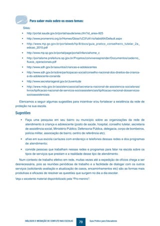 79DIÁLOGOS E MEDIAÇÃO DE CONFLITO NAS ESCOLAS Guia Prático para Educadores
Sites:
• http://portal.saude.gov.br/portal/saude/area.cfm?id_area=925
• http://www.promenino.org.br/Homes/Gloss%C3%A1rio/tabid/64/Default.aspx
• http://www.mp.go.gov.br/portalweb/hp/8/docs/guia_pratico_conselheiro_tutelar_2a_
edicao_2010.pdf
• http://www.mp.sp.gov.br/portal/page/portal/infanciahome_c
• http://portalsme.prefeitura.sp.gov.br/Projetos/convivereaprender/Documentos/caderno_
fluxos_operacionais.pdf
• http://www.sdh.gov.br/assuntos/criancas-e-adolescentes
• http://www.sdh.gov.br/sobre/participacao-social/conselho-nacional-dos-direitos-da-crianca-
e-do-adolescente-conanda
• http://www.secretariageral.gov.br/Juventude
• http://www.mds.gov.br/assistenciasocial/secretaria-nacional-de-assistencia-socialsnas/
livros/tipificacao-nacional-de-servicos-socioassistenciais/tipificacao-nacional-dosservicos-
socioassistenciais
Para saber mais sobre os esses temas:
Elencamos a seguir algumas sugestões para incentivar e/ou fortalecer a existência da rede de
proteção na sua escola.
Sugestões
• Faça uma pesquisa em seu bairro ou município sobre as organizações da rede de
atendimento à criança e adolescente (posto de saúde, hospital, conselho tutelar, secretaria
de assistência social, Ministério Público, Defensoria Pública, delegacia, corpo de bombeiros,
polícia militar, associação de bairro, centro de referência etc);
• afixe em sua escola cartazes com endereço e telefones dessas redes e dos programas
de atendimento;
• convide pessoas que trabalham nessas redes e programas para falar na escola sobre os
tipos de serviços que prestam e a realidade desse tipo de atendimento.
Num contexto de trabalho efetivo em rede, muitas vezes até a expedição de ofícios chega a ser
desnecessária, pois as reuniões periódicas de trabalho e a facilidade de dialogar com os outros
serviços (solicitando avaliação e atualização de casos, encaminhamentos etc) são as formas mais
produtivas e eficazes de resolver as questões que surgem no dia a dia escolar.
Veja o excelente material disponibilizado pela “Pro-menino”:
Para saber mais sobre os esses temas:
 