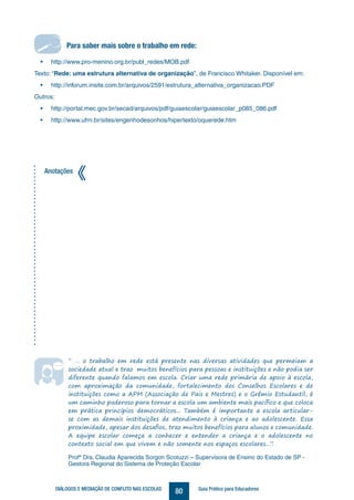 80DIÁLOGOS E MEDIAÇÃO DE CONFLITO NAS ESCOLAS Guia Prático para Educadores
Para saber mais sobre o trabalho em rede:
• http://www.pro-menino.org.br/publ_redes/MOB.pdf
Texto: “Rede: uma estrutura alternativa de organização”, de Francisco Whitaker. Disponível em:
• http://inforum.insite.com.br/arquivos/2591/estrutura_alternativa_organizacao.PDF
Outros:
• http://portal.mec.gov.br/secad/arquivos/pdf/guiaescolar/guiaescolar_p085_086.pdf
• http://www.ufrn.br/sites/engenhodesonhos/hipertexto/oquerede.htm
Anotações
“ … o trabalho em rede está presente nas diversas atividades que permeiam a
sociedade atual e traz muitos benefícios para pessoas e instituições e não podia ser
diferente quando falamos em escola. Criar uma rede primária de apoio à escola,
com aproximação da comunidade, fortalecimento dos Conselhos Escolares e de
instituições como a APM (Associação de Pais e Mestres) e o Grêmio Estudantil, é
um caminho poderoso para tornar a escola um ambiente mais pacífico e que coloca
em prática princípios democráticos... Também é importante a escola articular-
se com as demais instituições de atendimento à criança e ao adolescente. Essa
proximidade, apesar dos desafios, traz muitos benefícios para alunos e comunidade.
A equipe escolar começa a conhecer e entender a criança e o adolescente no
contexto social em que vivem e não somente nos espaços escolares...”.
Profª Dra. Claudia Aparecida Sorgon Scotuzzi – Supervisora de Ensino do Estado de SP -
Gestora Regional do Sistema de Proteção Escolar
Para saber mais sobre o trabalho em rede:
 