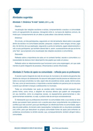 81DIÁLOGOS E MEDIAÇÃO DE CONFLITO NAS ESCOLAS Guia Prático para Educadores
Atividades sugeridas
Atividade 1: Dinâmica “A rede” (NUNES, 2011, p. 40)
Objetivo:
visualização das relações escolares e sociais, compreendendo a escola e a comunidade
como um agrupamento de pessoas, interagindo entre si, na busca de objetivos comuns, de
modo que o comportamento de um afeta ou pode afetar o dos demais membros.
Dinâmica:
Em círculo, um dos participantes, segurando um rolo de barbante, falará sobre o seu papel
dentro da escola e na comunidade (estudar, pesquisar, cooperar, fazer amigos, brincar, jogar
etc). Ao término de sua explicação, segurando a ponta do barbante, jogará aleatoriamente o
rolo a outro participante, que também deverá falar e, assim, sucessivamente até que se forme
uma “teia”, que propiciará uma visualização das relações escolares e comunitárias.
Discussão:
Reflexão sobre a importância de cada um no contexto familiar, escolar e comunitário e a
necessidade da clareza e bom desempenho dos papéis que cada um possui.
Reflexão sobre os relacionamentos que funcionam como uma engrenagem, em que cada
membro é parte integrante do processo, influenciando e sendo influenciado.
Atividade 2: Fontes de apoio na comunidade - reflexão para os professores
A escola é parte integrante da rede de serviços do município e do sistema de garantia dos
direitos da criança e do adolescente. Ao assumir este papel a escola precisa se relacionar com
todos os serviços envolvidos na rede, sejam eles de assistência social, saúde, dentre outros.
Por isso, como já mencionamos, é importante a escola trabalhar em parceria com os recursos
e atores que atendem crianças e adolescentes no município.
Todas as comunidades nas quais as escolas estão inseridas sempre possuem seus
pontos fortes, como vimos, e dispõem de recursos alheios que podem ser empregados
em seu benefício, como os programas sociais, os equipamentos governamentais e não-
governamentais existentes, ou seja, a própria rede de serviços socioassistencial.
É interessante que os professores encontrem na comunidade onde a sua escola se situe
atores que possam fazer parceria com a escola para atuar conjuntamente nos problemas e
conflitos que nela ocorrem; para que identifiquem as referências fortes na comunidade, sejam
elas do poder público, do terceiro setor (associações, fundações etc) ou da própria sociedade
civil; enfim, para que descubram na própria comunidade fontes de apoio para enfrentar os
problemas encontrados no âmbito escolar, que, consequentemente, também atingem toda a
comunidade.
 