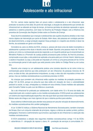 83DIÁLOGOS E MEDIAÇÃO DE CONFLITO NAS ESCOLAS Guia Prático para Educadores
Por fim, vamos neste capítulo falar um pouco sobre o adolescente e o ato infracional, seja
praticado na escola ou fora dela. Do ponto de vista legal, a situação do adolescente que comete ato
infracional tem se alterado ao longo do tempo. Já tivemos períodos de absoluta repressão e agora
adotamos o sistema preventivo, com base na Doutrina da Proteção Integral, sob a influência dos
preceitos da Convenção das Nações Unidas sobre os Direitos da Criança.
Essa doutrina estabelece que crianças e adolescentes são sujeitos de plenos direitos e não mais
meros objetos de intervenção por parte do Estado. Além disso, são pessoas em condição peculiar
de desenvolvimento, a exigir proteção especial. Essa proteção e o respeito aos direitos é dever da
família, da sociedade em geral e do Estado.
Considera-se, para os efeitos do ECA, criança a pessoa até doze anos de idade incompletos e
adolescente a pessoa entre doze e dezoito anos de idade. Quando uma pessoa maior de 18 anos
pratica um crime ou contravenção penal ela responde a um inquérito policial que é encaminhado ao
Ministério Público e o Promotor de Justiça poderá processá-la pela conduta. Ao final do processo,
comprovada a sua culpa, a ela poderá ser aplicada uma pena pelo juiz criminal. Assim, falamos que
o adulto é imputável, ou seja, a ele pode ser imputado um crime ou uma pena prevista em lei. Crime
ou contravenção penal é tudo aquilo que está previsto como delito no Código Penal ou em outras
leis.
Quando uma criança ou um adolescente pratica uma conduta descrita na lei como crime ou
contravenção penal dizemos que eles praticaram um ato infracional. As pessoas menores de 18
anos, na data do fato, são penalmente inimputáveis, ou seja, a eles não são imputados crimes nem
penas, mas as medidas socioeducativas ou protetivas previstas no ECA.
As crianças que cometem ato infracional estão sujeitas às medidas de proteção previstas no
artigo 101 do ECA, porque se presume que elas estão em situação de risco e vulnerabilidade
pessoal ou social, ou seja, ameaçadas ou violadas em seus direitos. Essas medidas são aplicadas
pelo Conselho Tutelar ou pelo Juiz da Infância e Juventude.
Se o ato infracional for praticado por adolescente, com idade entre 12 e 18 anos de idade, ele
responderá pelo ato e estará sujeito a uma medida socioeducativa. O ECA prevê aos adolescentes
um sistema de responsabilização específico.Isto não quer dizer que esse sistema leva à impunidade.
Muitas vezes ele chega a ser mais rigoroso do que o sistema punitivo para adultos.
Esse sistema é diferenciado para atender essa pessoa em peculiar situação de desenvolvimento.
As medidas socioeducativas têm caráter pedagógico.
A Lei 12.594/12 instituiu o Sistema Nacional de Atendimento Socioeducativo, também chamado
de Sinase. Ele é um conjunto ordenado de princípios, regras e critérios de caráter jurídico, político,
pedagógico, financeiro e administrativo que envolve a apuração do ato infracional e a execução das
medidas socioeducativas.
O ECA estabelece a adoção das seguintes medidas socioeducativas (artigo 112 do ECA):
I - advertência; II - obrigação de reparar o dano; III - prestação de serviços à comunidade; IV -
Adolescente e ato infracional
10
 