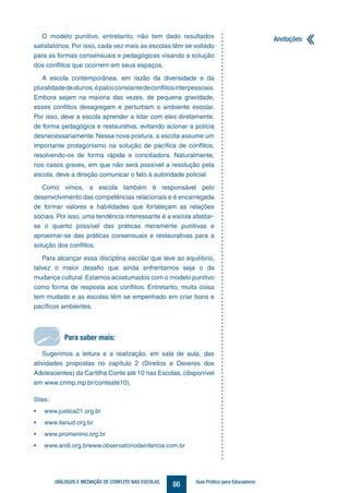 Anotações
86DIÁLOGOS E MEDIAÇÃO DE CONFLITO NAS ESCOLAS Guia Prático para Educadores
Sites:
• www.justica21.org.br
• www.ilanud.org.br
• www.promenino.org.br
• www.andi.org.brwww.observatoriodainfancia.com.br
Para saber mais:
O modelo punitivo, entretanto, não tem dado resultados
satisfatórios. Por isso, cada vez mais as escolas têm se voltado
para as formas consensuais e pedagógicas visando a solução
dos conflitos que ocorrem em seus espaços.
A escola contemporânea, em razão da diversidade e da
pluralidadedealunos,épalcoconstantedeconflitosinterpessoais.
Embora sejam na maioria das vezes, de pequena gravidade,
esses conflitos desagregam e perturbam o ambiente escolar.
Por isso, deve a escola aprender a lidar com eles diretamente,
de forma pedagógica e restaurativa, evitando acionar a polícia
desnecessariamente. Nessa nova postura, a escola assume um
importante protagonismo na solução de pacífica de conflitos,
resolvendo-os de forma rápida e conciliadora. Naturalmente,
nos casos graves, em que não será possível a resolução pela
escola, deve a direção comunicar o fato à autoridade policial.
Como vimos, a escola também é responsável pelo
desenvolvimento das competências relacionais e é encarregada
de formar valores e habilidades que fortaleçam as relações
sociais. Por isso, uma tendência interessante é a escola afastar-
se o quanto possível das práticas meramente punitivas e
aproximar-se das práticas consensuais e restaurativas para a
solução dos conflitos.
Para alcançar essa disciplina escolar que leve ao equilíbrio,
talvez o maior desafio que ainda enfrentamos seja o da
mudança cultural. Estamos acostumados com o modelo punitivo
como forma de resposta aos conflitos. Entretanto, muita coisa
tem mudado e as escolas têm se empenhado em criar bons e
pacíficos ambientes.
Sugerimos a leitura e a realização, em sala de aula, das
atividades propostas no capítulo 2 (Direitos e Deveres dos
Adolescentes) da Cartilha Conte até 10 nas Escolas, (disponível
em www.cnmp.mp.br/conteate10).
 