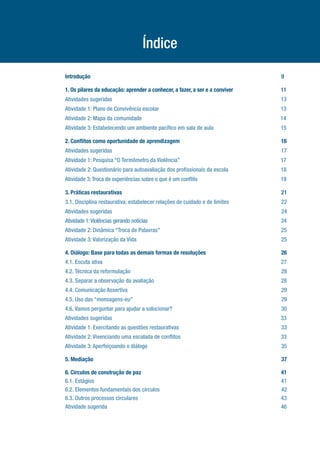 Índice
Introdução.......................................................................................................................................9
1. Os pilares da educação: aprender a conhecer, a fazer, a ser e a conviver...................................11
Atividades sugeridas.......................................................................................................................13
Atividade 1: Plano de Convivência escolar.......................................................................................13
Atividade 2: Mapa da comunidade...................................................................................................14
Atividade 3: Estabelecendo um ambiente pacífico em sala de aula................................................15
2. Conflitos como oportunidade de aprendizagem.......................................................................16
Atividades sugeridas.......................................................................................................................17
Atividade 1: Pesquisa “O Termômetro da Violência”........................................................................17
Atividade 2: Questionário para autoavaliação dos profissionais da escola.....................................18
Atividade 3:Troca de experiências sobre o que é um conflito..............................................................19
3. Práticas restaurativas.................................................................................................................21
3.1. Disciplina restaurativa: estabelecer relações de cuidado e de limites.....................................22
Atividades sugeridas........................................................................................................................24
Atividade 1:Violências gerando notícias............................................................................................................24
Atividade 2: Dinâmica “Troca de Palavras”......................................................................................25
Atividade 3: Valorização da Vida......................................................................................................25
4. Diálogo: Base para todas as demais formas de resoluções.....................................................26
4.1. Escuta ativa..............................................................................................................................27
4.2. Técnica da reformulação...........................................................................................................28
4.3. Separar a observação da avaliação..........................................................................................28
4.4. Comunicação Assertiva.............................................................................................................29
4.5. Uso das “mensagens-eu”.........................................................................................................29
4.6. Vamos perguntar para ajudar a solucionar?.............................................................................30
Atividades sugeridas........................................................................................................................33
Atividade 1: Exercitando as questões restaurativas........................................................................33
Atividade 2: Vivenciando uma escalada de conflitos.......................................................................33
Atividade 3: Aperfeiçoando o diálogo...............................................................................................35
5. Mediação.....................................................................................................................................37
6. Círculos de construção de paz...................................................................................................41
6.1. Estágios....................................................................................................................................41
6.2. Elementos fundamentais dos círculos......................................................................................42
6.3. Outros processos circulares.....................................................................................................43
Atividade sugerida...........................................................................................................................46
 