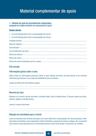 90DIÁLOGOS E MEDIAÇÃO DE CONFLITO NAS ESCOLAS Guia Prático para Educadores
1 - Modelo de guia do procedimento restaurativo
(adaptado do modelo existente em www.justica21.org.br)
Dados Gerais
( ) Círculo Restaurativo (com a participação da vítima)
( ) Círculo Restaurativo (sem a participação da vítima)
Unidade escolar: .........................................................................................................................................
Data do relatório: .......................................................................................................................................
Coordenador: ..............................................................................................................................................
Co-coordenador (se tiver):...........................................................................................................................
Nome do ofensor:........................................................................................................................................
Nome da vítima:...........................................................................................................................................
Nome de outros envolvidos (se for o caso):.................................................................................................
Pré-círculo
Informações gerais sobre o caso
Obter todas as informações possíveis sobre o caso através da leitura de documentos e de contatos
informais para clarear a sua visão da realidade do que aconteceu.
Anotar as fontes de informações usadas:
.............................................................................................................................................................
.............................................................................................................................................................
Resumo do caso
Elaborar um resumo escrito dos fatos, contendo data, local e testemunhos. O resumo deve ser breve,
preciso, objetivo e de fácil leitura.
Anotar o resumo dos fatos:
............................................................................................................................................................
.............................................................................................................................................................
Relação de convidados para o círculo
Listar as pessoas que deverão participar do círculo (estimular a participação de várias pessoas). Além
das partes envolvidas e seus apoiadores diretos (familiares, pessoas da escola, colegas, etc), é possível
que existam outras pessoas que os envolvidos queiram incluir para ajudar a solucionar os conflitos.
Material complementar de apoio
 