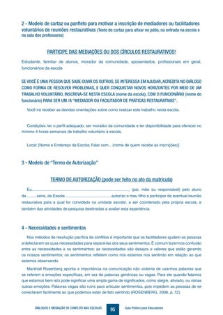 95DIÁLOGOS E MEDIAÇÃO DE CONFLITO NAS ESCOLAS Guia Prático para Educadores
2 - Modelo de cartaz ou panfleto para motivar a inscrição de mediadores ou facilitadores
voluntários de reuniões restaurativas (Texto de cartaz para afixar no pátio, na entrada na escola e
na sala dos professores)
PARTICIPE DAS MEDIAÇÕES OU DOS CÍRCULOS RESTAURATIVOS!
Estudante, familiar de alunos, morador da comunidade, aposentados, profissionais em geral,
funcionários da escola
SE VOCÊ É UMA PESSOA QUE SABE OUVIR OS OUTROS, SE INTERESSA EM AJUDAR,ACREDITA NO DIÁLOGO
COMO FORMA DE RESOLVER PROBLEMAS, E QUER CONQUISTAR NOVOS HORIZONTES POR MEIO DE UM
TRABALHO VOLUNTÁRIO, INSCREVA-SE NESTA ESCOLA (nome da escola), COM O FUNCIONÁRIO (nome do
funcionário) PARA SER UM /A “MEDIADOR OU FACILITADOR DE PRÁTICAS RESTAURATIVAS”.
Você irá receber as devidas orientações sobre como realizar este trabalho nesta escola.
Condições: ter o perfil adequado, ser morador da comunidade e ter disponibilidade para oferecer no
mínimo 4 horas semanais de trabalho voluntário à escola.
Local: [Nome e Endereço da Escola; Falar com... (nome de quem recebe as inscrições)]
3 - Modelo de “Termo de Autorização”
TERMO DE AUTORIZAÇÃO (pode ser feito no ato da matrícula)
Eu,........................................................................................, (pai, mãe ou responsável) pelo aluno
da..........série, da Escola ........................................, autorizo o meu filho a participar de eventual reunião
restaurativa para a qual for convidado na unidade escolar, a ser coordenado pela própria escola, e
também das atividades de pesquisa destinadas a avaliar esta experiência.
4 - Necessidades e sentimentos
Nos métodos de resolução pacífica de conflitos é importante que os facilitadores ajudem as pessoas
a detectarem as suas necessidades para separá-las dos seus sentimentos. É comum fazermos confusão
entre as necessidades e os sentimentos: as necessidades são desejos e valores que estão gerando
os nossos sentimentos; os sentimentos refletem como nós estamos nos sentindo em relação ao que
estamos observando.
Marshall Rosenberg aponta a importância na comunicação não violenta de usarmos palavras que
se referem a emoções específicas, em vez de palavras genéricas ou vagas. Para ele quando falamos
que estamos bem isto pode significar uma ampla gama de significados, como alegre, aliviado, ou várias
outras emoções. Palavras vagas são ruins para articular sentimentos, pois impedem as pessoas de se
conectarem facilmente ao que podemos estar de fato sentindo (ROSENBERG, 2006, p. 72).
 